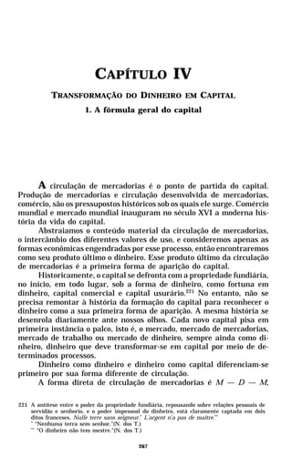CAPÍTULO IV
            TRANSFORMAÇÃO DO DINHEIRO EM CAPITAL
                        1. A fórmula geral do capital




      A circulação de mercadorias é o ponto de partida do capital.
Produção de mercadorias e circulação desenvolvida de mercadorias,
comércio, são os pressupostos históricos sob os quais ele surge. Comércio
mundial e mercado mundial inauguram no século XVI a moderna his-
tória da vida do capital.
      Abstraiamos o conteúdo material da circulação de mercadorias,
o intercâmbio dos diferentes valores de uso, e consideremos apenas as
formas econômicas engendradas por esse processo, então encontraremos
como seu produto último o dinheiro. Esse produto último da circulação
de mercadorias é a primeira forma de aparição do capital.
      Historicamente, o capital se defronta com a propriedade fundiária,
no início, em todo lugar, sob a forma de dinheiro, como fortuna em
dinheiro, capital comercial e capital usurário.221 No entanto, não se
precisa remontar à história da formação do capital para reconhecer o
dinheiro como a sua primeira forma de aparição. A mesma história se
desenrola diariamente ante nossos olhos. Cada novo capital pisa em
primeira instância o palco, isto é, o mercado, mercado de mercadorias,
mercado de trabalho ou mercado de dinheiro, sempre ainda como di-
nheiro, dinheiro que deve transformar-se em capital por meio de de-
terminados processos.
      Dinheiro como dinheiro e dinheiro como capital diferenciam-se
primeiro por sua forma diferente de circulação.
      A forma direta de circulação de mercadorias é M — D — M,

221 A antítese entre o poder da propriedade fundiária, repousando sobre relações pessoais de
    servidão e senhorio, e o poder impessoal do dinheiro, está claramente captada em dois
    ditos franceses. Nulle terre sans seigneur.* L’argent n’a pas de maître.**
    *
       “Nenhuma terra sem senhor.”(N. dos T.)
    **
        “O dinheiro não tem mestre.”(N. dos T.)

                                            267
 