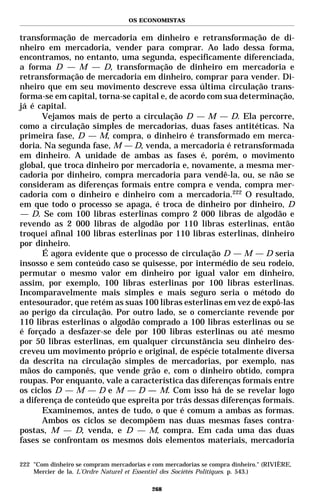 OS ECONOMISTAS


transformação de mercadoria em dinheiro e retransformação de di-
nheiro em mercadoria, vender para comprar. Ao lado dessa forma,
encontramos, no entanto, uma segunda, especificamente diferenciada,
a forma D — M — D, transformação de dinheiro em mercadoria e
retransformação de mercadoria em dinheiro, comprar para vender. Di-
nheiro que em seu movimento descreve essa última circulação trans-
forma-se em capital, torna-se capital e, de acordo com sua determinação,
já é capital.
      Vejamos mais de perto a circulação D — M — D. Ela percorre,
como a circulação simples de mercadorias, duas fases antitéticas. Na
primeira fase, D — M, compra, o dinheiro é transformado em merca-
doria. Na segunda fase, M — D, venda, a mercadoria é retransformada
em dinheiro. A unidade de ambas as fases é, porém, o movimento
global, que troca dinheiro por mercadoria e, novamente, a mesma mer-
cadoria por dinheiro, compra mercadoria para vendê-la, ou, se não se
consideram as diferenças formais entre compra e venda, compra mer-
cadoria com o dinheiro e dinheiro com a mercadoria.222 O resultado,
em que todo o processo se apaga, é troca de dinheiro por dinheiro, D
— D. Se com 100 libras esterlinas compro 2 000 libras de algodão e
revendo as 2 000 libras de algodão por 110 libras esterlinas, então
troquei afinal 100 libras esterlinas por 110 libras esterlinas, dinheiro
por dinheiro.
      É agora evidente que o processo de circulação D — M — D seria
insosso e sem conteúdo caso se quisesse, por intermédio de seu rodeio,
permutar o mesmo valor em dinheiro por igual valor em dinheiro,
assim, por exemplo, 100 libras esterlinas por 100 libras esterlinas.
Incomparavelmente mais simples e mais seguro seria o método do
entesourador, que retém as suas 100 libras esterlinas em vez de expô-las
ao perigo da circulação. Por outro lado, se o comerciante revende por
110 libras esterlinas o algodão comprado a 100 libras esterlinas ou se
é forçado a desfazer-se dele por 100 libras esterlinas ou até mesmo
por 50 libras esterlinas, em qualquer circunstância seu dinheiro des-
creveu um movimento próprio e original, de espécie totalmente diversa
da descrita na circulação simples de mercadorias, por exemplo, nas
mãos do camponês, que vende grão e, com o dinheiro obtido, compra
roupas. Por enquanto, vale a característica das diferenças formais entre
os ciclos D — M — D e M — D — M. Com isso há de se revelar logo
a diferença de conteúdo que espreita por trás dessas diferenças formais.
      Examinemos, antes de tudo, o que é comum a ambas as formas.
      Ambos os ciclos se decompõem nas duas mesmas fases contra-
postas, M — D, venda, e D — M, compra. Em cada uma das duas
fases se confrontam os mesmos dois elementos materiais, mercadoria

222 "Com dinheiro se compram mercadorias e com mercadorias se compra dinheiro." (RIVIÈRE,
    Mercier de la. L’Ordre Naturel et Essentiel des Sociétés Politiques. p. 543.)

                                           268
 