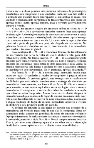 MARX


e dinheiro — e duas pessoas, nas mesmas máscaras de personagens
econômicas, um comprador e um vendedor. Cada um dos dois ciclos é
a unidade das mesmas fases contrapostas e, em ambos os casos, essa
unidade é mediada pelo surgimento de três contraentes, dos quais um
apenas vende, outro apenas compra, mas o terceiro alternadamente
compra e vende.
      O que, no entanto, separa de antemão ambos os ciclos M — D
— M e D — M — D é a sucessão inversa das mesmas fases contrapostas
de circulação. A circulação simples de mercadorias começa com a venda
e termina com a compra, a circulação do dinheiro como capital começa
com a compra e termina com a venda. Lá a mercadoria, aqui o dinheiro
constitui o ponto de partida e o ponto de chegada do movimento. Na
primeira forma é o dinheiro, no outro, inversamente, é a mercadoria
que media o transcurso global.
      Na circulação M — D — M, o dinheiro é finalmente transformado
em mercadoria que seria de valor de uso. O dinheiro está, pois, defi-
nitivamente gasto. Na forma inversa, D — M — D, o comprador gasta
dinheiro para como vendedor receber dinheiro. Com a compra, ele lança
dinheiro na circulação, para retirá-lo dela novamente pela venda da
mesma mercadoria. Ele libera o dinheiro só com a astuciosa intenção
de apoderar-se dele novamente. Ele é, portanto, apenas adiantado.223
      Na forma M — D — M, a mesma peça monetária muda duas
vezes de lugar. O vendedor a recebe do comprador e paga-a adiante
a outro vendedor. O processo global, que começa com o recebimento
do dinheiro por mercadoria, termina com a entrega de dinheiro por
mercadoria. Inversamente, na forma D — M — D. Não é a mesma
peça monetária que muda aqui duas vezes de lugar, mas a mesma
mercadoria. O comprador a recebe das mãos do vendedor e a depõe
nas mãos de outro comprador. Assim como na circulação simples de
mercadorias a dupla mudança de lugar da mesma peça monetária acar-
reta a sua transferência definitiva de uma mão para outra, assim aqui
a dupla mudança de lugar da mesma mercadoria acarreta o refluxo
do dinheiro a seu primeiro ponto de partida.
      O refluxo do dinheiro a seu ponto de partida não depende de a
mercadoria ser vendida mais cara do que ela foi comprada. Essa cir-
cunstância influi apenas na grandeza da soma de dinheiro refluente.
O próprio fenômeno do refluxo ocorre assim que a mercadoria comprada
é revendida, portanto o ciclo D — M — D está completamente descrito.
Essa é, portanto, uma diferença que salta aos olhos entre a circulação
do dinheiro como capital e sua circulação como mero dinheiro.

223 "Se uma coisa é comprada para ser novamente vendida, chama-se a soma aplicada nisso
    de dinheiro adiantado; se comprada para não ser revendida, ela pode ser designada como
    gasta." (STEUART, James. Works etc. Edit. por General Sir James Steuart, seu filho.
    Londres, 1805. v. I, p. 274.)

                                           269
 