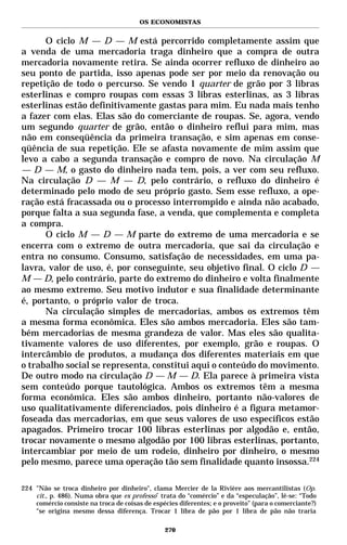OS ECONOMISTAS


      O ciclo M — D — M está percorrido completamente assim que
a venda de uma mercadoria traga dinheiro que a compra de outra
mercadoria novamente retira. Se ainda ocorrer refluxo de dinheiro ao
seu ponto de partida, isso apenas pode ser por meio da renovação ou
repetição de todo o percurso. Se vendo 1 quarter de grão por 3 libras
esterlinas e compro roupas com essas 3 libras esterlinas, as 3 libras
esterlinas estão definitivamente gastas para mim. Eu nada mais tenho
a fazer com elas. Elas são do comerciante de roupas. Se, agora, vendo
um segundo quarter de grão, então o dinheiro reflui para mim, mas
não em conseqüência da primeira transação, e sim apenas em conse-
qüência de sua repetição. Ele se afasta novamente de mim assim que
levo a cabo a segunda transação e compro de novo. Na circulação M
— D — M, o gasto do dinheiro nada tem, pois, a ver com seu refluxo.
Na circulação D — M — D, pelo contrário, o refluxo do dinheiro é
determinado pelo modo de seu próprio gasto. Sem esse refluxo, a ope-
ração está fracassada ou o processo interrompido e ainda não acabado,
porque falta a sua segunda fase, a venda, que complementa e completa
a compra.
      O ciclo M — D — M parte do extremo de uma mercadoria e se
encerra com o extremo de outra mercadoria, que sai da circulação e
entra no consumo. Consumo, satisfação de necessidades, em uma pa-
lavra, valor de uso, é, por conseguinte, seu objetivo final. O ciclo D —
M — D, pelo contrário, parte do extremo do dinheiro e volta finalmente
ao mesmo extremo. Seu motivo indutor e sua finalidade determinante
é, portanto, o próprio valor de troca.
      Na circulação simples de mercadorias, ambos os extremos têm
a mesma forma econômica. Eles são ambos mercadoria. Eles são tam-
bém mercadorias de mesma grandeza de valor. Mas eles são qualita-
tivamente valores de uso diferentes, por exemplo, grão e roupas. O
intercâmbio de produtos, a mudança dos diferentes materiais em que
o trabalho social se representa, constitui aqui o conteúdo do movimento.
De outro modo na circulação D — M — D. Ela parece à primeira vista
sem conteúdo porque tautológica. Ambos os extremos têm a mesma
forma econômica. Eles são ambos dinheiro, portanto não-valores de
uso qualitativamente diferenciados, pois dinheiro é a figura metamor-
foseada das mercadorias, em que seus valores de uso específicos estão
apagados. Primeiro trocar 100 libras esterlinas por algodão e, então,
trocar novamente o mesmo algodão por 100 libras esterlinas, portanto,
intercambiar por meio de um rodeio, dinheiro por dinheiro, o mesmo
pelo mesmo, parece uma operação tão sem finalidade quanto insossa.224

224 "Não se troca dinheiro por dinheiro", clama Mercier de la Rivière aos mercantilistas (Op.
    cit., p. 486). Numa obra que ex professo* trata do “comércio” e da “especulação”, lê-se: “Todo
    comércio consiste na troca de coisas de espécies diferentes; e o proveito” (para o comerciante?)
    “se origina mesmo dessa diferença. Trocar 1 libra de pão por 1 libra de pão não traria

                                                270
 