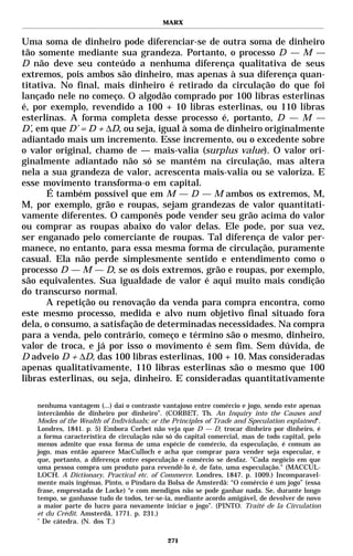 MARX


Uma soma de dinheiro pode diferenciar-se de outra soma de dinheiro
tão somente mediante sua grandeza. Portanto, o processo D — M —
D não deve seu conteúdo a nenhuma diferença qualitativa de seus
extremos, pois ambos são dinheiro, mas apenas à sua diferença quan-
titativa. No final, mais dinheiro é retirado da circulação do que foi
lançado nele no começo. O algodão comprado por 100 libras esterlinas
é, por exemplo, revendido a 100 + 10 libras esterlinas, ou 110 libras
esterlinas. A forma completa desse processo é, portanto, D — M —
D’, em que D’ = D + ∆D, ou seja, igual à soma de dinheiro originalmente
adiantado mais um incremento. Esse incremento, ou o excedente sobre
o valor original, chamo de — mais-valia (surplus value). O valor ori-
ginalmente adiantado não só se mantém na circulação, mas altera
nela a sua grandeza de valor, acrescenta mais-valia ou se valoriza. E
esse movimento transforma-o em capital.
       É também possível que em M — D — M ambos os extremos, M,
M, por exemplo, grão e roupas, sejam grandezas de valor quantitati-
vamente diferentes. O camponês pode vender seu grão acima do valor
ou comprar as roupas abaixo do valor delas. Ele pode, por sua vez,
ser enganado pelo comerciante de roupas. Tal diferença de valor per-
manece, no entanto, para essa mesma forma de circulação, puramente
casual. Ela não perde simplesmente sentido e entendimento como o
processo D — M — D, se os dois extremos, grão e roupas, por exemplo,
são equivalentes. Sua igualdade de valor é aqui muito mais condição
do transcurso normal.
       A repetição ou renovação da venda para compra encontra, como
este mesmo processo, medida e alvo num objetivo final situado fora
dela, o consumo, a satisfação de determinadas necessidades. Na compra
para a venda, pelo contrário, começo e término são o mesmo, dinheiro,
valor de troca, e já por isso o movimento é sem fim. Sem dúvida, de
D adveio D + ∆D, das 100 libras esterlinas, 100 + 10. Mas consideradas
apenas qualitativamente, 110 libras esterlinas são o mesmo que 100
libras esterlinas, ou seja, dinheiro. E consideradas quantitativamente

   nenhuma vantagem (...) daí o contraste vantajoso entre comércio e jogo, sendo este apenas
   intercâmbio de dinheiro por dinheiro”. (CORBET, Th. An Inquiry into the Causes and
   Modes of the Wealth of Individuals; or the Principles of Trade and Speculation explained“.
   Londres, 1841. p. 5) Embora Corbet não veja que D — D, trocar dinheiro por dinheiro, é
   a forma característica de circulação não só do capital comercial, mas de todo capital, pelo
   menos admite que essa forma de uma espécie de comércio, da especulação, é comum ao
   jogo, mas então aparece MacCulloch e acha que comprar para vender seja especular, e
   que, portanto, a diferença entre especulação e comércio se desfaz. ”Cada negócio em que
   uma pessoa compra um produto para revendê-lo é, de fato, uma especulação." (MACCUL-
   LOCH. A Dictionary, Practical etc. of Commerce. Londres, 1847. p. 1009.) Incomparavel-
   mente mais ingênuo, Pinto, o Píndaro da Bolsa de Amsterdã: “O comércio é um jogo” (essa
   frase, emprestada de Locke) “e com mendigos não se pode ganhar nada. Se, durante longo
   tempo, se ganhasse tudo de todos, ter-se-ia, mediante acordo amigável, de devolver de novo
   a maior parte do lucro para novamente iniciar o jogo”. (PINTO. Traité de la Circulation
   et du Crédit. Amsterdã, 1771. p. 231.)
   *
     De cátedra. (N. dos T.)

                                            271
 