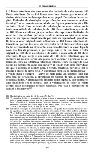 OS ECONOMISTAS


110 libras esterlinas são uma soma tão limitada de valor quanto 100
libras esterlinas. Se as 110 libras esterlinas fossem gastas como di-
nheiro, deixariam de desempenhar o seu papel. Deixariam de ser ca-
pital. Retiradas de circulação, se petrificariam em tesouro e nenhum
farthing225 se acrescenta a elas, ainda que fiquem guardadas até o Dia
do Juízo Final. Caso se trate de valorização do valor, existe então
tanta necessidade da valorização de 110 libras esterlinas quanto da
de 100 libras esterlinas, já que ambas são expressões limitadas do
valor de troca, ambas, portanto, tendo a mesma vocação de se apro-
ximarem da riqueza simplesmente por meio da expansão de grandeza.
De fato, o valor originalmente adiantado de 100 libras esterlinas di-
ferencia-se, por um instante, da mais-valia de 10 libras esterlinas, que
lhe foi acrescentada na circulação, mas essa diferença se esvai logo de
novo. No fim do processo, o que surge não é, de um lado, o valor
original de 100 libras esterlinas e, do outro, a mais-valia de 10 libras
esterlinas. O que surge é um valor de 110 libras esterlinas que se
encontra na mesma forma adequada para começar o processo de va-
lorização, como as 100 libras esterlinas iniciais. Dinheiro surge de novo
no fim do movimento como seu início.226 O fim de cada ciclo individual,
em que a compra se realiza para a venda, constitui, portanto, por si
mesmo o início de novo ciclo. A circulação simples de mercadorias —
a venda para a compra — serve de meio para um objetivo final que
está fora da circulação, a aproriação de valores de uso, a satisfação
de necessidades. A circulação do dinheiro como capital é, pelo contrário,
uma finalidade em si mesma, pois a valorização do valor só existe
dentro desse movimento sempre renovado. Por isso o movimento do
capital é insaciável.227

225 Moeda inglesa no valor de 1/4 de pêni. (N. dos T.)
226 "O capital se divide (...) em capital original e lucro, o incremento do capital (...) embora a
    própria práxis converta logo esse lucro novamente em capital e o coloque com este em
    fluxo." (ENGELS, F. “Esboço de uma Crítica da Economia Nacional”. In: Anuários Teuto-
    Franceses. Editados por Arnold Ruge e Karl Marx, Paris, 1844, p. 99) *
    *
      Ver v. I da edição MEW, p. 511. (n. da Ed. Alemã.)
227 Aristóteles contrapõe à Crematística a Economia. Ele parte da Economia. Enquanto arte
    da aquisição, ela se limita à obtenção dos bens necessários à vida e úteis ao lar e ao Estado.
    “A verdadeira riqueza (ο αληϑινος πλουτος) consiste em tais valores de uso; pois para a
    boa vida, a medida suficiente dessa espécie de propriedade não é limitada. Existe, porém,
    uma segunda arte da aquisição chamada preferencialmente e com direito de Crematística,
    segundo a qual não parece existir limite à riqueza e à propriedade. O comércio de mercadorias
    (”η χαπηλιχη“ significa literalmente comércio de retalhos, e Aristóteles usa essa forma
    porque nela predomina o valor de uso) não pertence por natureza à Crematística, pois aqui
    o valor de troca só se refere ao que é necessário a eles mesmos (compradores e vendedores).
    Por isso”, continua ele adiante, “a forma original do comércio de mercadorias também era
    o escambo, mas com a sua expansão surgiu necessariamente o dinheiro. Com a invenção
    do dinheiro, o escambo tinha de evoluir necessariamente para χαπηλιχη, comércio de mer-
    cadorias, e este, em contradição com sua tendência original, evoluiu para a Crematística,
    a arte de fazer dinheiro. A Crematística distingue-se agora da Economia porque para ela
    a circulação é a fonte da riqueza (ποιητιχη χρηµατων... δια χρηµατων µεταβολης). E ela
    parece girar em torno do dinheiro, pois o dinheiro é o começo e o fim dessa espécie de
    troca (το γαρ νοµισµα στοιχειον χαι περας της αλλαγης εστιν). Por isso, a riqueza, como a

                                               272
 