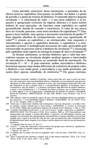 MARX


      Como portador consciente desse movimento, o possuidor do di-
nheiro torna-se capitalista. Sua pessoa, ou melhor, seu bolso, é o ponto
de partida e o ponto de retorno do dinheiro. O conteúdo objetivo daquela
circulação — a valorização do valor — é sua meta subjetiva, e só en-
quanto a apropriação crescente da riqueza abstrata é o único motivo
indutor de suas operações, ele funciona como capitalista ou capital
personificado, dotado de vontade e consciência. O valor de uso nunca
deve ser tratado, portanto, como meta imediata do capitalismo.228 Tam-
pouco o lucro isolado, mas apenas o incessante movimento do ganho.229
Esse impulso absoluto de enriquecimento, essa caça apaixonada do
valor230 é comum ao capitalista e ao entesourador, mas enquanto o
entesourador é apenas o capitalista demente, o capitalista é o ente-
sourador racional. A multiplicação incessante do valor, pretendida pelo
entesourador ao procurar salvar o dinheiro da circulação,231 é alcançada
pelo capitalista mais esperto ao entregá-lo sempre de novo à circulação.232
      As formas autônomas, as formas dinheiro, que o valor das mer-
cadorias assume na circulação simples mediam apenas o intercâmbio
de mercadorias e desaparecem no resultado final do movimento. Na
circulação D — M — D, pelo contrário, ambos, mercadoria e dinheiro,
funcionam apenas como modos diferentes de existência do próprio valor,
o dinheiro o seu modo geral, a mercadoria o seu modo particular, por
assim dizer apenas camuflado, de existência.233 Ele passa continua-

      Crematística pretende, também é ilimitada. Assim como toda arte, para a qual sua meta
      não vale como meio, mas como finalidade última, é ilimitada, em sua aspiração, pois procura
      aproximar-se dela sempre mais, enquanto as artes, que só perseguem meios para fins, não
      são ilimitadas, já que a própria meta é o enriquecimento absoluto. A Economia, não a
      Crematística, tem um limite (...) a primeira intenciona algo diferente do próprio dinheiro,
      a outra, a sua multiplicação (...). A confusão de ambas as formas, que se sobrepõem entre
      si, induz alguns a ver na conservação e multiplicação do dinheiro ao infinito a finalidade
      última da Economia.” (ARISTÓTELES. De Rep. Edit. Bekker, Livro Primeiro. Cap. 8 e 9
      passim.)
228   "Mercadorias" (aqui no sentido de valores de uso) “não são a finalidade última do capitalista
      que comercia (...) a sua finalidade última é dinheiro.” (CHALMERS, Th. On Politic. Econ.
      etc. 2ª ed., Glasgow, 1832, p. 165-166.)
229   "Ainda que o comerciante também não menospreze o lucro já alcançado, o seu olhar está,
      no entanto, sempre voltado para o lucro futuro." (GENOVESI, A. Lezioni di Economia
      Civile (1765). Edição dos economistas italianos de Custodi, Parte Moderna. t. VIII, p. 139.)
230   "A paixão inextinguível pelo lucro, a auri sacra fames,* sempre caracteriza o capitalista."
      (MACCULLOCH. The Principles of Polit. Econ. Londres, 1830. p. 179.) Naturalmente essa
      compreensão não impede o mesmo McCulloch e consortes, em dificuldades teóricas, por
      exemplo, no tratamento da superprodução, metamorfosear o mesmo capitalista em um bom
      cidadão, para o qual só se trata do valor de uso e que até desenvolve uma verdadeira fome
      de lobisomem por botas, chapéus, ovos, chitas e outras espécies de valor de uso extremamente
      familiares.
      *
         A sagrada fome de ouro. (N. dos T.)
231   "Σωζειν!" ** é uma das expressões características dos gregos para entesourar. Igualmente,
      to save significa ao mesmo tempo salvar e poupar.
      **
         “Salvar”. (N. dos T.)
232   "O infinito que as coisas não têm no progredir, elas o têm no ciclo." (GALIANI. [Op. cit.,
      p. 156].)
233   "Não é o material que constitui o capital, mas o valor desses materiais." (SAY, J.-B. Traité
      d’Écon. Polit. 3ª ed., Paris, 1817. t. II, p. 429.)

                                                273
 