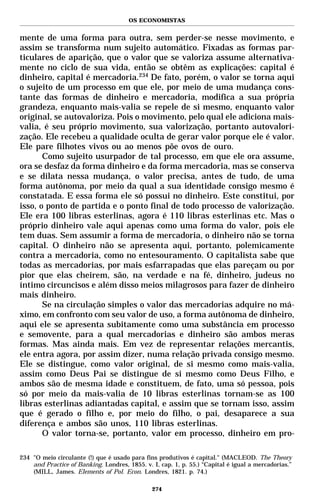 OS ECONOMISTAS


mente de uma forma para outra, sem perder-se nesse movimento, e
assim se transforma num sujeito automático. Fixadas as formas par-
ticulares de aparição, que o valor que se valoriza assume alternativa-
mente no ciclo de sua vida, então se obtêm as explicações: capital é
dinheiro, capital é mercadoria.234 De fato, porém, o valor se torna aqui
o sujeito de um processo em que ele, por meio de uma mudança cons-
tante das formas de dinheiro e mercadoria, modifica a sua própria
grandeza, enquanto mais-valia se repele de si mesmo, enquanto valor
original, se autovaloriza. Pois o movimento, pelo qual ele adiciona mais-
valia, é seu próprio movimento, sua valorização, portanto autovalori-
zação. Ele recebeu a qualidade oculta de gerar valor porque ele é valor.
Ele pare filhotes vivos ou ao menos põe ovos de ouro.
       Como sujeito usurpador de tal processo, em que ele ora assume,
ora se desfaz da forma dinheiro e da forma mercadoria, mas se conserva
e se dilata nessa mudança, o valor precisa, antes de tudo, de uma
forma autônoma, por meio da qual a sua identidade consigo mesmo é
constatada. E essa forma ele só possui no dinheiro. Este constitui, por
isso, o ponto de partida e o ponto final de todo processo de valorização.
Ele era 100 libras esterlinas, agora é 110 libras esterlinas etc. Mas o
próprio dinheiro vale aqui apenas como uma forma do valor, pois ele
tem duas. Sem assumir a forma de mercadoria, o dinheiro não se torna
capital. O dinheiro não se apresenta aqui, portanto, polemicamente
contra a mercadoria, como no entesouramento. O capitalista sabe que
todas as mercadorias, por mais esfarrapadas que elas pareçam ou por
pior que elas cheirem, são, na verdade e na fé, dinheiro, judeus no
íntimo circuncisos e além disso meios milagrosos para fazer de dinheiro
mais dinheiro.
       Se na circulação simples o valor das mercadorias adquire no má-
ximo, em confronto com seu valor de uso, a forma autônoma de dinheiro,
aqui ele se apresenta subitamente como uma substância em processo
e semovente, para a qual mercadorias e dinheiro são ambos meras
formas. Mas ainda mais. Em vez de representar relações mercantis,
ele entra agora, por assim dizer, numa relação privada consigo mesmo.
Ele se distingue, como valor original, de si mesmo como mais-valia,
assim como Deus Pai se distingue de si mesmo como Deus Filho, e
ambos são de mesma idade e constituem, de fato, uma só pessoa, pois
só por meio da mais-valia de 10 libras esterlinas tornam-se as 100
libras esterlinas adiantadas capital, e assim que se tornam isso, assim
que é gerado o filho e, por meio do filho, o pai, desaparece a sua
diferença e ambos são unos, 110 libras esterlinas.
       O valor torna-se, portanto, valor em processo, dinheiro em pro-

234 "O meio circulante (!) que é usado para fins produtivos é capital." (MACLEOD. The Theory
    and Practice of Banking. Londres, 1855. v. I, cap. 1, p. 55.) “Capital é igual a mercadorias.”
    (MILL, James. Elements of Pol. Econ. Londres, 1821. p. 74.)

                                               274
 