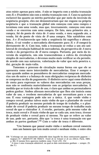 OS ECONOMISTAS


atos existe apenas para mim. A não se importa com a minha transação
com B, e B também não com a minha transação com A. Caso eu quisesse
esclarecê-los quanto ao mérito particular que por meio da inversão da
seqüência granjeio, eles me demonstrariam que me engano na própria
seqüência e que a transação global não começou com uma compra e
terminou com uma venda, mas que, inversamente, começou com uma
venda e se encerrou com uma compra. De fato, meu primeiro ato, a
compra, foi do ponto de vista de A uma venda, e meu segundo ato, a
venda, foi do ponto de vista de B uma compra. Não satisfeitos com
isso, A e B esclarecerão que toda a seqüência foi supérflua e abraca-
dabra. A vai vender a mercadoria diretamente para B, e B comprá-la
diretamente de A. Com isso, toda a transação se reduz a um ato uni-
lateral de circulação habitual de mercadorias, da perspectiva de A mera
venda e da perspectiva de B mera compra. Portanto, por meio da in-
versão da seqüência, nós não transcendemos a esfera da circulação
simples de mercadorias, e devemos muito mais verificar se ela permite,
de acordo com sua natureza, valorização do valor que nela penetra e,
daí, geração de mais-valia.
      Tomemos o processo de circulação numa forma em que ele se
apresenta como mero intercâmbio de mercadorias. Esse é sempre o
caso quando ambos os possuidores de mercadorias compram mercado-
rias um do outro e a balança de suas obrigações recíprocas de dinheiro
se compensa no dia do pagamento. O dinheiro serve aqui como dinheiro
de conta para expressar os valores das mercadorias em seus preços,
mas não se confronta materialmente com as próprias mercadorias. À
medida que se trata do valor de uso, é claro que ambos os permutadores
podem ganhar. Ambos alienam mercadorias que lhes são inúteis como
valor de uso, e recebem mercadorias de que necessitam para o seu
uso. E essa vantagem pode não ser a única. A, que vende vinho e
compra cereal, produz talvez mais vinho do que o plantador de cereal
B poderia produzir no mesmo período de tempo de trabalho, e o plan-
tador de cereal B poderia produzir no mesmo tempo de trabalho mais
cereal do que o vinicultor A. A recebe, portanto, pelo mesmo valor de
troca, mais cereal e B mais vinho do que se cada um, sem troca, tivesse
de produzir vinho e cereal para si mesmo. No que se refere ao valor
de uso, pode ser, portanto, dito que “a troca é uma transação em que
ambas as partes ganham”.236 Com o valor de troca é diferente.
          “Um homem que possui muito vinho e nenhum cereal comercia
       com um homem que tem muito cereal e nenhum vinho, e entre eles

236 "L’échange est une transaction admirable dans laquelle les deux contractants gagnent —
    toujours (!)."* (DESTUTT DE TRACY. Traité de la Volonté et de ses Effects. Paris, 1826.
    p. 68.) O mesmo livro apareceu também como Traité d’Éc. Pol.
    *
      A troca é uma transação admirável, na qual os dois contratantes ganham — sempre. (N.
    dos T.)

                                            276
 