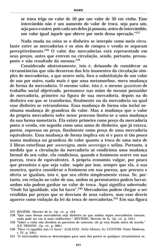 MARX


       se troca trigo no valor de 50 por um valor de 50 em vinho. Esse
       intercâmbio não é um aumento do valor de troca, seja para um,
       seja para o outro; pois cada um deles já possuía, antes do intercâmbio,
       um valor igual àquele que obteve por meio dessa operação.”237
      Nada muda na coisa se o dinheiro se interpõe como meio circu-
lante entre as mercadorias e os atos de compra e venda se separam
perceptivelmente.238 O valor das mercadorias está representado em
seus preços, antes que entrem na circulação, sendo, portanto, pressu-
posto e não resultado da mesma.239
      Considerado abstratamente, isto é, deixando de considerar as
circunstâncias que não decorrem das leis imanentes da circulação sim-
ples de mercadorias, o que ocorre nela, fora a substituição de um valor
de uso por outro, nada mais é que uma metamorfose, mera mudança
de forma da mercadoria. O mesmo valor, isto é, o mesmo quantum de
trabalho social objetivado, permanece nas mãos do mesmo possuidor
de mercadoria, primeiro na figura de sua mercadoria, depois na do
dinheiro em que se transforma, finalmente na da mercadoria na qual
esse dinheiro se retransforma. Essa mudança de forma não inclui ne-
nhuma mudança de grandeza do valor. Mas a mudança que o valor
da própria mercadoria sofre nesse processo limita-se a uma mudança
da sua forma monetária. Ela existe primeiro como preço da mercadoria
posta à venda, em seguida como uma soma de dinheiro, que já estava,
porém, expressa no preço, finalmente como preço de uma mercadoria
equivalente. Essa mudança de forma implica em si e para si tão pouco
numa mudança na grandeza do valor quanto a troca de uma nota de
5 libras esterlinas por sovereigns, meio sovereign e xelins. Portanto, à
medida que a circulação da mercadoria só condiciona uma mudança
formal do seu valor, ela condiciona, quando o fenômeno ocorre em sua
pureza, troca de equivalentes. A própria economia vulgar, por pouco
que pressinta o que seja valor, supõe por isso, sempre que ela, à sua
maneira, queira considerar o fenômeno em sua pureza, que procura e
oferta se igualam, isto é, que seu efeito simplesmente cessa. Se, por-
tanto, em relação ao valor de uso, ambos os permutantes podem lucrar,
ambos não podem ganhar no valor de troca. Aqui significa sobretudo:
“Onde há igualdade, não há lucro”.240 Mercadorias podem chegar a ser
vendidas por preços que se desviam de seus valores, mas esse desvio
aparece como violação da lei da troca de mercadorias.241 Em sua figura

237 RIVIÈRE, Mercier de la. Op. cit., p. 544.
238 "Que uma dessas mercadorias seja dinheiro ou que ambas sejam mercadorias comuns,
    nada pode ser em si mais indiferente." (RIVIÈRE, Mercier de la. Op. cit., p. 543.)
239 "Sobre o valor não decidem os parceiros de contrato; ele já está fixado antes do acordo."
    (LE TROSNE. Op. cit., p. 906.)
240 "Dove c’è egualità non c’è lucro." (GALIANI. Della Moneta. In: CUSTODI. Parte Moderna.
    t. IV, p. 244.)
241 "O intercâmbio torna-se desvantajoso para uma das partes se qualquer circunstância es-

                                             277
 