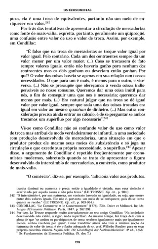 OS ECONOMISTAS


pura, ela é uma troca de equivalentes, portanto não um meio de en-
riquecer em valor.242
      Por trás das tentativas de apresentar a circulação de mercadorias
como fonte de mais-valia, espreita, portanto, geralmente um qüiproqüó,
uma confusão entre valor de uso e valor de troca. Assim, por exemplo,
em Condillac:

          “É falso que na troca de mercadorias se troque valor igual por
       valor igual. Pelo contrário. Cada um dos contraentes sempre dá um
       valor menor por um valor maior. (...) Caso se trocassem de fato
       sempre valores iguais, então não haveria ganho para nenhum dos
       contraentes mas os dois ganham ou deveriam então ganhar. Por
       quê? O valor das coisas baseia-se apenas em sua relação com nossas
       necessidades. O que para um é mais, é menos para o outro, e vice-
       versa. (...) Não se pressupõe que ofereçamos à venda coisas indis-
       pensáveis ao nosso consumo. Queremos dar uma coisa inútil para
       nós, a fim de conseguir uma que nos é necessária; queremos dar
       menos por mais. (...) Era natural julgar que na troca se dê igual
       valor por valor igual, sempre que cada uma das coisas trocadas era
       igual em valor ao mesmo quantum de dinheiro. (...) Mas outra con-
       sideração precisa ainda entrar no cálculo; é de se perguntar se ambos
       trocamos um supérfluo por algo necessário”.243

      Vê-se como Condillac não só confunde valor de uso como valor
de troca mas atribui de modo verdadeiramente infantil, a uma sociedade
com produção desenvolvida de mercadorias, uma situação em que o
produtor produz ele mesmo seus meios de subsistência e só joga na
circulação o que excede sua própria necessidade, o supérfluo.244 Apesar
disso, o argumento de Condillac é repetido freqüentemente por econo-
mistas modernos, sobretudo quando se trata de apresentar a figura
desenvolvida do intercâmbio de mercadorias, o comércio, como produtor
de mais-valia.

           “O comércio”, diz-se, por exemplo, “adiciona valor aos produtos,

    tranha diminui ou aumenta o preço: então a igualdade é violada, mas essa violação é
    acarretada por aquela causa e não pela troca." (LE TROSNE. Op. cit., p. 904.)
242 "O intercâmbio é, por sua natureza, um contrato baseado na igualdade, ou seja, que ocorre
    entre dois valores iguais. Ele não é, portanto, um meio de se enriquecer, pois dá-se tanto
    quanto se recebe." (LE TROSNE. Op. cit., p. 903-904.)
243 CONDILLAC. “Le Commerce et le Gouvernement” (1776). Édit. Daire et Molinari. In: Mé-
    langes d’Économie Politique. Paris, 1847. p. 267-291.
244 Por isso, Le Trosne responde muito acertadamente ao seu amigo Condillac: “Na sociedade
    desenvolvida não existe, a rigor, nada supérfluo”. Ao mesmo tempo, faz troça dele com a
    glosa de que “se ambos os participantes de troca recebem igualmente mais por igualmente
    menos, ambos recebem por igual”. Como Condillac ainda não tem a mínima noção da
    natureza do valor de troca, é ele o fiador adequado do sr. prof. Wilhelm Roscher para os seus
    próprios conceitos infantis. Vejam dele: Die Grundlagen der Nationalökonomie.* 3ª ed., 1858.
    *
      Os Fundamentos da Economia Política. (N. dos T.)

                                               278
 