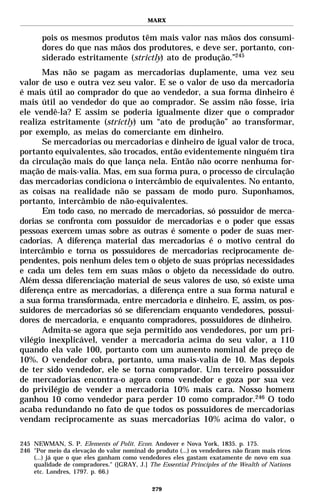 MARX


       pois os mesmos produtos têm mais valor nas mãos dos consumi-
       dores do que nas mãos dos produtores, e deve ser, portanto, con-
       siderado estritamente (strictly) ato de produção.”245
      Mas não se pagam as mercadorias duplamente, uma vez seu
valor de uso e outra vez seu valor. E se o valor de uso da mercadoria
é mais útil ao comprador do que ao vendedor, a sua forma dinheiro é
mais útil ao vendedor do que ao comprador. Se assim não fosse, iria
ele vendê-la? E assim se poderia igualmente dizer que o comprador
realiza estritamente (strictly) um “ato de produção” ao transformar,
por exemplo, as meias do comerciante em dinheiro.
      Se mercadorias ou mercadorias e dinheiro de igual valor de troca,
portanto equivalentes, são trocados, então evidentemente ninguém tira
da circulação mais do que lança nela. Então não ocorre nenhuma for-
mação de mais-valia. Mas, em sua forma pura, o processo de circulação
das mercadorias condiciona o intercâmbio de equivalentes. No entanto,
as coisas na realidade não se passam de modo puro. Suponhamos,
portanto, intercâmbio de não-equivalentes.
      Em todo caso, no mercado de mercadorias, só possuidor de merca-
dorias se confronta com possuidor de mercadorias e o poder que essas
pessoas exercem umas sobre as outras é somente o poder de suas mer-
cadorias. A diferença material das mercadorias é o motivo central do
intercâmbio e torna os possuidores de mercadorias reciprocamente de-
pendentes, pois nenhum deles tem o objeto de suas próprias necessidades
e cada um deles tem em suas mãos o objeto da necessidade do outro.
Além dessa diferenciação material de seus valores de uso, só existe uma
diferença entre as mercadorias, a diferença entre a sua forma natural e
a sua forma transformada, entre mercadoria e dinheiro. E, assim, os pos-
suidores de mercadorias só se diferenciam enquanto vendedores, possui-
dores de mercadoria, e enquanto compradores, possuidores de dinheiro.
      Admita-se agora que seja permitido aos vendedores, por um pri-
vilégio inexplicável, vender a mercadoria acima do seu valor, a 110
quando ela vale 100, portanto com um aumento nominal de preço de
10%. O vendedor cobra, portanto, uma mais-valia de 10. Mas depois
de ter sido vendedor, ele se torna comprador. Um terceiro possuidor
de mercadorias encontra-o agora como vendedor e goza por sua vez
do privilégio de vender a mercadoria 10% mais cara. Nosso homem
ganhou 10 como vendedor para perder 10 como comprador.246 O todo
acaba redundando no fato de que todos os possuidores de mercadorias
vendam reciprocamente as suas mercadorias 10% acima do valor, o

245 NEWMAN, S. P. Elements of Polit. Econ. Andover e Nova York, 1835. p. 175.
246 "Por meio da elevação do valor nominal do produto (...) os vendedores não ficam mais ricos
    (...) já que o que eles ganham como vendedores eles gastam exatamente de novo em sua
    qualidade de compradores." ([GRAY, J.] The Essential Principles of the Wealth of Nations
    etc. Londres, 1797. p. 66.)

                                             279
 