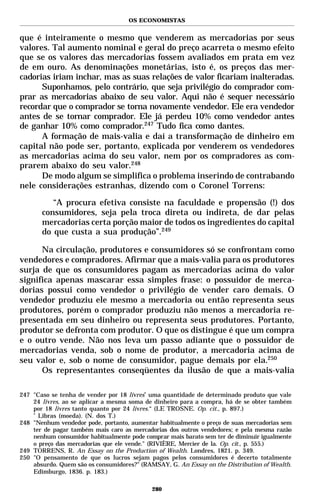 OS ECONOMISTAS


que é inteiramente o mesmo que venderem as mercadorias por seus
valores. Tal aumento nominal e geral do preço acarreta o mesmo efeito
que se os valores das mercadorias fossem avaliados em prata em vez
de em ouro. As denominações monetárias, isto é, os preços das mer-
cadorias iriam inchar, mas as suas relações de valor ficariam inalteradas.
      Suponhamos, pelo contrário, que seja privilégio do comprador com-
prar as mercadorias abaixo de seu valor. Aqui não é sequer necessário
recordar que o comprador se torna novamente vendedor. Ele era vendedor
antes de se tornar comprador. Ele já perdeu 10% como vendedor antes
de ganhar 10% como comprador.247 Tudo fica como dantes.
      A formação de mais-valia e daí a transformação de dinheiro em
capital não pode ser, portanto, explicada por venderem os vendedores
as mercadorias acima do seu valor, nem por os compradores as com-
prarem abaixo do seu valor.248
      De modo algum se simplifica o problema inserindo de contrabando
nele considerações estranhas, dizendo com o Coronel Torrens:

          “A procura efetiva consiste na faculdade e propensão (!) dos
       consumidores, seja pela troca direta ou indireta, de dar pelas
       mercadorias certa porção maior de todos os ingredientes do capital
       do que custa a sua produção”.249

      Na circulação, produtores e consumidores só se confrontam como
vendedores e compradores. Afirmar que a mais-valia para os produtores
surja de que os consumidores pagam as mercadorias acima do valor
significa apenas mascarar essa simples frase: o possuidor de merca-
dorias possui como vendedor o privilégio de vender caro demais. O
vendedor produziu ele mesmo a mercadoria ou então representa seus
produtores, porém o comprador produziu não menos a mercadoria re-
presentada em seu dinheiro ou representa seus produtores. Portanto,
produtor se defronta com produtor. O que os distingue é que um compra
e o outro vende. Não nos leva um passo adiante que o possuidor de
mercadorias venda, sob o nome de produtor, a mercadoria acima de
seu valor e, sob o nome de consumidor, pague demais por ela.250
      Os representantes conseqüentes da ilusão de que a mais-valia

247 "Caso se tenha de vender por 18 livres* uma quantidade de determinado produto que vale
    24 livres, ao se aplicar a mesma soma de dinheiro para a compra, há de se obter também
    por 18 livres tanto quanto por 24 livres.“ (LE TROSNE. Op. cit., p. 897.)
    *
      Libras (moeda). (N. dos T.)
248 "Nenhum vendedor pode, portanto, aumentar habitualmente o preço de suas mercadorias sem
    ter de pagar também mais caro as mercadorias dos outros vendedores; e pela mesma razão
    nenhum consumidor habitualmente pode comprar mais barato sem ter de diminuir igualmente
    o preço das mercadorias que ele vende." (RIVIÈRE, Mercier de la. Op. cit., p. 555.)
249 TORRENS, R. An Essay on the Production of Wealth. Londres, 1821. p. 349.
250 "O pensamento de que os lucros sejam pagos pelos consumidores é decerto totalmente
    absurdo. Quem são os consumidores?" (RAMSAY, G. An Essay on the Distribution of Wealth.
    Edimburgo, 1836. p. 183.)

                                            280
 