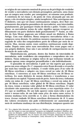 MARX


se origina de um aumento nominal de preço ou do privilégio do vendedor
de vender a mercadoria caro demais pressupõem, portanto, uma classe
que só compra sem vender, por conseguinte, só consome sem produzir.
A existência de tal classe é, do ponto de vista alcançado por nós até
agora, o da circulação simples, ainda inexplicável. Mas antecipemo-nos.
O dinheiro, com que tal classe continuamente compra, deve fluir con-
tinuamente dos próprios possuidores de mercadorias, sem intercâmbio,
gratuitamente, por quaisquer títulos de direito e poder. Vender, a essa
classe, as mercadorias acima do valor significa apenas recuperar ar-
dilosamente em parte dinheiro dado gratuitamente.251 Assim, as cida-
des da Ásia Menor pagavam um tributo anual em dinheiro à Roma
Antiga. Com esse dinheiro, Roma comprava mercadorias delas e as
comprava caras demais. Os asiáticos menores enganavam os romanos,
sugando de volta dos conquistadores parte do tributo por meio do co-
mércio. Mas, mesmo assim, esses asiáticos continuavam sendo depe-
nados. Depois como antes suas mercadorias lhes eram pagas com o
seu próprio dinheiro. Esse não é um método de enriquecimento ou de
formação de mais-valia.
      Mantenhamo-nos, portanto, dentro dos limites do intercâmbio de
mercadorias, onde vendedores são compradores e compradores são ven-
dedores. Nosso embaraço se origina talvez de que tenhamos tomado as
pessoas apenas como categorias personificadas e não individualmente.
      O possuidor de mercadorias A pode ser tão esperto que passa a
perna nos seus colegas B e C, enquanto estes ficam devendo a revanche
por mais boa vontade que tenham. A vende vinho para B no valor de
40 libras esterlinas e adquire em troca cereal no valor de 50 libras
esterlinas. A converteu as suas 40 libras esterlinas em 50 libras es-
terlinas, fez mais dinheiro de menos dinheiro e transformou a sua
mercadoria em capital. Vejamos mais de perto. Antes da troca, tínhamos
vinho em mãos de A por 40 libras esterlinas e cereal em mãos de B
por 50 libras esterlinas; valor global de 90 libras esterlinas. Depois
da troca, temos o mesmo valor global de 90 libras esterlinas. O valor
circulante não aumentou um único átomo, a sua repartição entre A e
B é que se modificou. De um lado aparece como mais-valia o que do
outro é menos-valia, de um lado como plus, do outro como minus. A
mesma mudança teria ocorrido se A, sem a forma dissimuladora da
troca, tivesse roubado 10 libras esterlinas diretamente de B. A soma
dos valores circulantes não pode evidentemente ser aumentada por
meio de nenhuma mudança em sua distribuição, tampouco quanto um

251 "Se a alguém falta demanda, aconselha-o o sr. Malthus a pagar a outra pessoa para que
    esta lhe compre as suas mercadorias?" pergunta um indignado ricardiano a Malthus, que,
    como seu discípulo, o padre Chalmers, diviniza economicamente a classe dos meros com-
    pradores ou consumidores. Ver An Inquiry into those Principles, Respecting the Nature of
    Demand and the Necessity of Consumption, Lately Advocated by Mr. Malthus etc. Londres,
    1821. p. 55.

                                            281
 