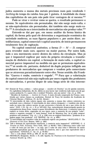 OS ECONOMISTAS


judeu aumenta a massa dos metais preciosos num país vendendo 1
farthing do tempo da rainha Ana por 1 guinéu. A totalidade da classe
dos capitalistas de um país não pode tirar vantagem de si mesma.252
       Pode-se virar e revirar como se queira, o resultado permanece o
mesmo. Se equivalentes são permutados, daí não surge mais-valia, e
se não-equivalentes são permutados, daí também não surge mais-va-
lia.253 A circulação ou o intercâmbio de mercadorias não produz valor.254
       Entende-se daí por que, em nossa análise da forma básica do
capital, da forma pela qual ele determina a organização econômica da
sociedade moderna, as suas figuras populares e, por assim dizer, an-
tediluvianas, capital comercial e capital usurário, de início permanecem
totalmente fora de cogitação.
       No capital comercial autêntico, a forma D — M — D, comprar
para revender mais caro, aparece na maior pureza. Por outro lado,
todo o seu movimento ocorre dentro da esfera da circulação. Mas já
que é impossível explicar por meio da própria circulação a transfor-
mação de dinheiro em capital, a formação de mais-valia, o capital co-
mercial parece impossível na medida em que se permutam equivalen-
tes,255 só sendo ele, portanto, dedutível do duplo prejuízo infligido aos
produtores de mercadorias que compram e vendem pelo comerciante
que se atravessa parasitariamente entre eles. Nesse sentido, diz Frank-
lin: “Guerra é roubo, comércio é engodo”. 256 Para que a valorização
do capital comercial não seja explicada por mero engodo dos produtores
de mercadorias, é preciso dispor de uma longa série de elos interme-

252 Destutt de Tracy, embora — talvez porque — membre de l’Institut,* era de opinião contrária.
    Os capitalistas industriais, diz ele, obtêm os seus lucros “por venderem tudo mais caro do que
    custou produzi-lo. E a quem eles o vendem? Primeiro, uns aos outros”. (Op. cit., p. 239.)
    *
      Membro do Instituto. — Institut de France. A mais elevada corporação da França, cons-
    tituída por várias classes ou academias. Destutt de Tracy foi membro da Academia de
    Ciências Morais e Políticas. (N. da Ed. Alemã.)
253 "O intercâmbio de dois valores iguais não aumenta a massa dos valores existentes na
    sociedade nem a diminui. O intercâmbio de dois valores desiguais (...) também não altera
    nada na soma dos valores sociais, já que acrescenta à fortuna de um o que retira da do
    outro." (SAY, J.-B. Op. cit., t. II, p. 443-444.) Say, naturalmente despreocupado quanto às
    conseqüências dessa frase, tomou-a quase literalmente dos fisiocratas. A maneira como ele
    explora os textos deles, esgotados na sua época, para o aumento do seu próprio “valor”,
    mostra o seguinte exemplo. A “mais famosa” frase de Monsieur Say “só se pode comprar
    produtos com produtos” (Op. cit., t. II, p. 438) reza no original fisiocrático: “produtos só se
    podem pagar com produtos”. (LE TROSNE. Op. cit., p. 899.)
254 "O intercâmbio não transfere valor de nenhuma espécie aos produtos." (WAYLAND, F. The
    Elements of Pol Econ. Boston, 1843. p. 168.)
255 "Sob o domínio de equivalentes imutáveis, o comércio seria impossível." (OPDYKE, G. A
    Treatise on Polit. Economy. Nova York, 1851. p. 66-69.) “Sob a diferença entre valor real
    e valor de troca jaz um fato — ou seja, que o valor de uma coisa é diferente do assim
    chamado equivalente que por ela é dado no comércio, isto é, que esse equivalente não é
    equivalente.” (ENGELS, F. Op. cit., p. 95-96.)*
    *
      Ver v. I da edição MEW, p. 508. (N. da Ed. Alemã.)
256 FRANKLIN, Benjamin. Works. v. II, edit. Sparks. In: Positions to be Examined Concerning
    National Wealth. [p. 376.]

                                                282
 