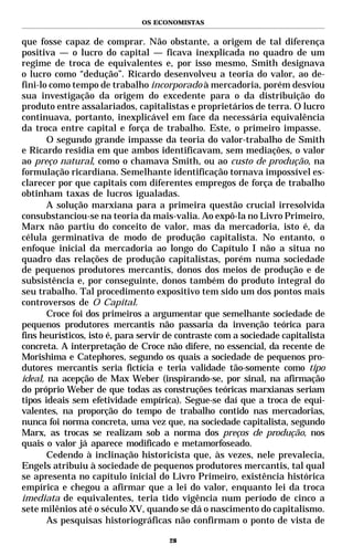 OS ECONOMISTAS


que fosse capaz de comprar. Não obstante, a origem de tal diferença
positiva — o lucro do capital — ficava inexplicada no quadro de um
regime de troca de equivalentes e, por isso mesmo, Smith designava
o lucro como “dedução”. Ricardo desenvolveu a teoria do valor, ao de-
fini-lo como tempo de trabalho incorporado à mercadoria, porém desviou
sua investigação da origem do excedente para o da distribuição do
produto entre assalariados, capitalistas e proprietários de terra. O lucro
continuava, portanto, inexplicável em face da necessária equivalência
da troca entre capital e força de trabalho. Este, o primeiro impasse.
       O segundo grande impasse da teoria do valor-trabalho de Smith
e Ricardo residia em que ambos identificavam, sem mediações, o valor
ao preço natural, como o chamava Smith, ou ao custo de produção, na
formulação ricardiana. Semelhante identificação tornava impossível es-
clarecer por que capitais com diferentes empregos de força de trabalho
obtinham taxas de lucros igualadas.
       A solução marxiana para a primeira questão crucial irresolvida
consubstanciou-se na teoria da mais-valia. Ao expô-la no Livro Primeiro,
Marx não partiu do conceito de valor, mas da mercadoria, isto é, da
célula germinativa de modo de produção capitalista. No entanto, o
enfoque inicial da mercadoria ao longo do Capítulo I não a situa no
quadro das relações de produção capitalistas, porém numa sociedade
de pequenos produtores mercantis, donos dos meios de produção e de
subsistência e, por conseguinte, donos também do produto integral do
seu trabalho. Tal procedimento expositivo tem sido um dos pontos mais
controversos de O Capital.
       Croce foi dos primeiros a argumentar que semelhante sociedade de
pequenos produtores mercantis não passaria da invenção teórica para
fins heurísticos, isto é, para servir de contraste com a sociedade capitalista
concreta. A interpretação de Croce não difere, no essencial, da recente de
Morishima e Catephores, segundo os quais a sociedade de pequenos pro-
dutores mercantis seria fictícia e teria validade tão-somente como tipo
ideal, na acepção de Max Weber (inspirando-se, por sinal, na afirmação
do próprio Weber de que todas as construções teóricas marxianas seriam
tipos ideais sem efetividade empírica). Segue-se daí que a troca de equi-
valentes, na proporção do tempo de trabalho contido nas mercadorias,
nunca foi norma concreta, uma vez que, na sociedade capitalista, segundo
Marx, as trocas se realizam sob a norma dos preços de produção, nos
quais o valor já aparece modificado e metamorfoseado.
       Cedendo à inclinação historicista que, às vezes, nele prevalecia,
Engels atribuiu à sociedade de pequenos produtores mercantis, tal qual
se apresenta no capítulo inicial do Livro Primeiro, existência histórica
empírica e chegou a afirmar que a lei do valor, enquanto lei da troca
imediata de equivalentes, teria tido vigência num período de cinco a
sete milênios até o século XV, quando se dá o nascimento do capitalismo.
       As pesquisas historiográficas não confirmam o ponto de vista de

                                      28
 