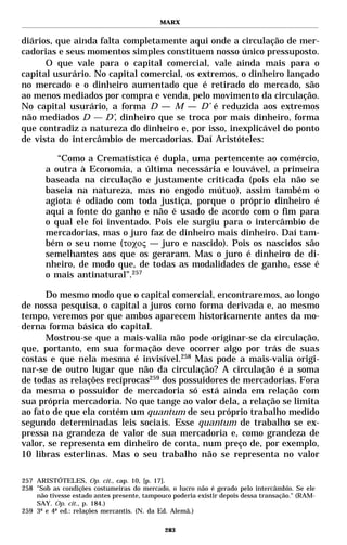 MARX


diários, que ainda falta completamente aqui onde a circulação de mer-
cadorias e seus momentos simples constituem nosso único pressuposto.
      O que vale para o capital comercial, vale ainda mais para o
capital usurário. No capital comercial, os extremos, o dinheiro lançado
no mercado e o dinheiro aumentado que é retirado do mercado, são
ao menos mediados por compra e venda, pelo movimento da circulação.
No capital usurário, a forma D — M — D’ é reduzida aos extremos
não mediados D — D’, dinheiro que se troca por mais dinheiro, forma
que contradiz a natureza do dinheiro e, por isso, inexplicável do ponto
de vista do intercâmbio de mercadorias. Daí Aristóteles:

          “Como a Crematística é dupla, uma pertencente ao comércio,
       a outra à Economia, a última necessária e louvável, a primeira
       baseada na circulação e justamente criticada (pois ela não se
       baseia na natureza, mas no engodo mútuo), assim também o
       agiota é odiado com toda justiça, porque o próprio dinheiro é
       aqui a fonte do ganho e não é usado de acordo com o fim para
       o qual ele foi inventado. Pois ele surgiu para o intercâmbio de
       mercadorias, mas o juro faz de dinheiro mais dinheiro. Daí tam-
       bém o seu nome (τοχος — juro e nascido). Pois os nascidos são
       semelhantes aos que os geraram. Mas o juro é dinheiro de di-
       nheiro, de modo que, de todas as modalidades de ganho, esse é
       o mais antinatural”.257

      Do mesmo modo que o capital comercial, encontraremos, ao longo
de nossa pesquisa, o capital a juros como forma derivada e, ao mesmo
tempo, veremos por que ambos aparecem historicamente antes da mo-
derna forma básica do capital.
      Mostrou-se que a mais-valia não pode originar-se da circulação,
que, portanto, em sua formação deve ocorrer algo por trás de suas
costas e que nela mesma é invisível.258 Mas pode a mais-valia origi-
nar-se de outro lugar que não da circulação? A circulação é a soma
de todas as relações recíprocas259 dos possuidores de mercadorias. Fora
da mesma o possuidor de mercadoria só está ainda em relação com
sua própria mercadoria. No que tange ao valor dela, a relação se limita
ao fato de que ela contém um quantum de seu próprio trabalho medido
segundo determinadas leis sociais. Esse quantum de trabalho se ex-
pressa na grandeza de valor de sua mercadoria e, como grandeza de
valor, se representa em dinheiro de conta, num preço de, por exemplo,
10 libras esterlinas. Mas o seu trabalho não se representa no valor

257 ARISTÓTELES, Op. cit., cap. 10, [p. 17].
258 "Sob as condições costumeiras do mercado, o lucro não é gerado pelo intercâmbio. Se ele
    não tivesse estado antes presente, tampouco poderia existir depois dessa transação." (RAM-
    SAY. Op. cit., p. 184.)
259 3ª e 4ª ed.: relações mercantis. (N. da Ed. Alemã.)

                                             283
 