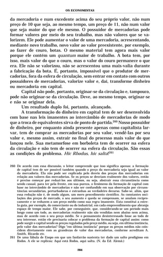 OS ECONOMISTAS


da mercadoria e num excedente acima do seu próprio valor, não num
preço de 10 que seja, ao mesmo tempo, um preço de 11, não num valor
que seja maior do que ele mesmo. O possuidor de mercadorias pode
formar valores por meio do seu trabalho, mas não valores que se va-
lorizem. Ele pode aumentar o valor de uma mercadoria, acrescentando,
mediante novo trabalho, novo valor ao valor preexistente, por exemplo,
ao fazer de couro, botas. O mesmo material tem agora mais valor
porque ele contém um quantum maior de trabalho. A bota tem, por
isso, mais valor do que o couro, mas o valor do couro permanece o que
era. Ele não se valorizou, não se acrescentou uma mais-valia durante
a fabricação da bota. É, portanto, impossível que o produtor de mer-
cadorias, fora da esfera de circulação, sem entrar em contato com outros
possuidores de mercadorias, valorize valor e, daí, transforme dinheiro
ou mercadoria em capital.
      Capital não pode, portanto, originar-se da circulação e, tampouco,
pode não originar-se da circulação. Deve, ao mesmo tempo, originar-se
e não se originar dela.
      Um resultado duplo foi, portanto, alcançado.
      A transformação do dinheiro em capital tem de ser desenvolvida
com base nas leis imanentes ao intercâmbio de mercadorias de modo
que a troca de equivalentes sirva de ponto de partida.260 Nosso possuidor
de dinheiro, por enquanto ainda presente apenas como capitalista lar-
var, tem de comprar as mercadorias por seu valor, vendê-las por seu
valor e, mesmo assim, extrair no final do processo mais valor do que
lançou nele. Sua metamorfose em borboleta tem de ocorrer na esfera
da circulação e não tem de ocorrer na esfera da circulação. São essas
as condições do problema. Hic Rhodus, hic salta!261

260 De acordo com essa discussão, o leitor compreende que isso significa apenas: a formação
    de capital tem de ser possível também quando o preço da mercadoria seja igual ao valor
    da mercadoria. Ela não pode ser explicada pelo desvio dos preços das mercadorias em
    relação aos valores das mercadorias. Se os preços se desviam realmente dos valores, então
    é preciso começar por reduzi-los aos últimos, ou seja, abstrair essa circunstância como
    sendo casual, para ter pela frente, em sua pureza, o fenômeno da formação de capital com
    base no intercâmbio de mercadorias e não ser confundido em sua observação por circuns-
    tâncias secundárias, perturbadoras e estranhas ao verdadeiro decurso. Sabe-se, aliás, que
    essa redução não é, de modo algum, um mero procedimento científico. As constantes osci-
    lações dos preços de mercado, o seu aumento e queda se compensam, se anulam recipro-
    camente e se reduzem a um preço médio como sua regra imanente. Esta constitui a estre-
    la-guia, por exemplo, do comerciante ou do industrial, em cada empreendimento que abranja
    espaço de tempo maior. Ele sabe, por conseguinte, que, considerando-se um período mais
    longo como um todo, as mercadorias realmente não são vendidas nem abaixo nem acima,
    mas de acordo com o seu preço médio. Se o pensamento desinteressado fosse ao todo de
    seu interesse, então ele precisaria colocar o problema da formação de capital assim: como
    pode surgir o capital sendo os preços regulados pelo preço médio, ou seja, em última instância,
    pelo valor das mercadorias? Digo “em última instância” porque os preços médios não coin-
    cidem diretamente com as grandezas de valor das mercadorias, conforme acreditam A.
    Smith, Ricardo etc.
261 De uma fábula de Esopo em que um fanfarrão sustenta ter dado um salto prodigioso em
    Rodos. A ele se replicou: Aqui está Rodos, aqui salta. (N. da Ed. Alemã.)

                                                284
 