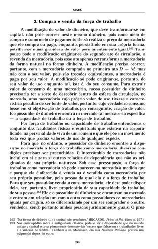 MARX



                 3. Compra e venda da força de trabalho
       A modificação do valor de dinheiro, que deve transformar-se em
capital, não pode ocorrer neste mesmo dinheiro, pois como meio de
compra e como meio de pagamento ele só realiza o preço da mercadoria
que ele compra ou paga, enquanto, persistindo em sua própria forma,
petrifica-se numa grandeza de valor permanentemente igual.262 Tam-
pouco pode a modificação originar-se do segundo ato de circulação, a
revenda da mercadoria, pois esse ato apenas retransforma a mercadoria
da forma natural na forma dinheiro. A modificação precisa ocorrer,
portanto, com a mercadoria comprada no primeiro ato D — M, mas
não com o seu valor, pois são trocados equivalentes, a mercadoria é
paga por seu valor. A modificação só pode originar-se, portanto, do
seu valor de uso enquanto tal, isto é, do seu consumo. Para extrair
valor do consumo de uma mercadoria, nosso possuidor de dinheiro
precisaria ter a sorte de descobrir dentro da esfera da circulação, no
mercado, uma mercadoria cujo próprio valor de uso tivesse a caracte-
rística peculiar de ser fonte de valor, portanto, cujo verdadeiro consumo
fosse em si objetivação de trabalho, por conseguinte, criação de valor.
E o possuidor de dinheiro encontra no mercado tal mercadoria específica
— a capacidade de trabalho ou a força de trabalho.
       Por força de trabalho ou capacidade de trabalho entendemos o
conjunto das faculdades físicas e espirituais que existem na corpora-
lidade, na personalidade viva de um homem e que ele põe em movimento
toda vez que produz valores de uso de qualquer espécie.
       Para que, no entanto, o possuidor de dinheiro encontre à dispo-
sição no mercado a força de trabalho como mercadoria, diversas con-
dições precisam ser preenchidas. O intercâmbio de mercadorias não
inclui em si e para si outras relações de dependência que não as ori-
ginadas de sua própria natureza. Sob esse pressuposto, a força de
trabalho como mercadoria só pode aparecer no mercado à medida que
e porque ela é oferecida à venda ou é vendida como mercadoria por
seu próprio possuidor, pela pessoa da qual ela é a força de trabalho.
Para que seu possuidor venda-a como mercadoria, ele deve poder dispor
dela, ser, portanto, livre proprietário de sua capacidade de trabalho,
de sua pessoa.263 Ele e o possuidor de dinheiro se encontram no mercado
e entram em relação um com o outro como possuidores de mercadorias
iguais por origem, só se diferenciando por um ser comprador e o outro,
vendedor, sendo portanto ambos pessoas juridicamente iguais. O pros-

262 “Na forma de dinheiro (...) o capital não gera lucro.” (RICARDO. Princ. of Pol. Econ. p. 267.)
263 Nas enciclopédias sobre a antiguidade clássica, pode-se ler o disparate de que no mundo
    antigo o capital estava plenamente desenvolvido “exceto que faltavam o trabalhador livre
    e o sistema de crédito”. Também o sr. Mommsen, em sua História Romana, pratica um
    qüiproqüó depois do outro.

                                               285
 