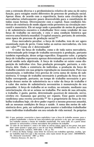 OS ECONOMISTAS


com a extensão diversa e a predominância relativa de uma ou de outra
função, para estágios muito diferentes do processo de produção social.
Apesar disso, de acordo com a experiência, basta uma circulação de
mercadorias relativamente pouco desenvolvida para a constituição de
todas essas formas. Diversamente com o capital. Suas condições his-
tóricas de existência de modo algum estão presentes na circulação mer-
cantil e monetária. Ele só surge onde o possuidor de meios de produção
e de subsistência encontra o trabalhador livre como vendedor de sua
força de trabalho no mercado, e esta é uma condição histórica que
encerra uma história mundial. O capital anuncia, portanto, de antemão,
uma época do processo de produção social.265
      Essa mercadoria peculiar, a força de trabalho, tem de ser agora
examinada mais de perto. Como todas as outras mercadorias, ela tem
um valor.266 Como ele é determinado?
      O valor da força de trabalho, como o de toda outra mercadoria,
é determinado pelo tempo de trabalho necessário à produção, portanto
também reprodução, desse artigo específico. Enquanto valor, a própria
força de trabalho representa apenas determinado quantum de trabalho
social médio nela objetivado. A força de trabalho só existe como dis-
posição do indivíduo vivo. Sua produção pressupõe, portanto, a exis-
tência dele. Dada a existência do indivíduo, a produção da força de
trabalho consiste em sua própria reprodução ou manutenção. Para sua
manutenção, o indivíduo vivo precisa de certa soma de meios de sub-
sistência. O tempo de trabalho necessário à produção da força de tra-
balho corresponde, portanto, ao tempo de trabalho necessário à pro-
dução desses meios de subsistência ou o valor da força de trabalho é
o valor dos meios de subsistência necessários à manutenção do seu
possuidor. A força de trabalho só se realiza, no entanto, mediante sua
exteriorização, ela só se aciona no trabalho. Por meio de sua ativação,
o trabalho, é gasto, porém, determinado quantum de músculo, nervo,
cérebro etc. humanos que precisa ser reposto. Esse gasto acrescido
condiciona uma receita acrescida.267 Se o proprietário da força de tra-
balho trabalhou hoje, ele deve poder repetir o mesmo processo amanhã,
sob as mesmas condições de força e saúde. A soma dos meios de sub-
sistência deve, pois, ser suficiente para manter o indivíduo trabalhador
como indivíduo trabalhador em seu estado de vida normal. As próprias

265 O que, portanto, caracteriza a época capitalista é que a força de trabalho assume, para o
    próprio trabalhador, a forma de uma mercadoria que pertence a ele, que, por conseguinte,
    seu trabalho assume a forma de trabalho assalariado. Por outro lado, só a partir desse
    instante se universaliza a forma mercadoria dos produtos do trabalho.
266 "O valor de um homem é, como o de todas as outras coisas, igual ao seu preço: isso quer
    dizer tanto quanto é pago para o uso de sua força."(HOBBES, Th. Leviathan. In: Works.
    Edit. Molesworth, Londres, 1839-1844. v. III, p. 76.)
267 O villicus da Roma Antiga, como feitor de escravos nos trabalhos agrícolas, recebia, “por
    ter trabalho mais leve que o dos escravos, uma ração menor do que estes”. (MOMMSEN,
    Th. Römische Geschichte.* 1867. p. 810.)
    *
      História Romana. (N. dos T.)

                                             288
 