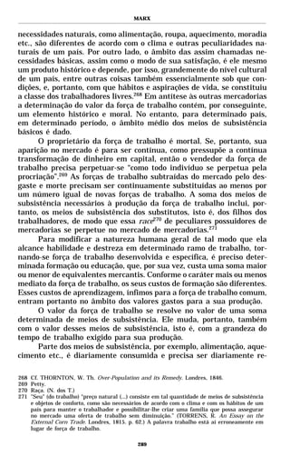 MARX


necessidades naturais, como alimentação, roupa, aquecimento, moradia
etc., são diferentes de acordo com o clima e outras peculiaridades na-
turais de um país. Por outro lado, o âmbito das assim chamadas ne-
cessidades básicas, assim como o modo de sua satisfação, é ele mesmo
um produto histórico e depende, por isso, grandemente do nível cultural
de um país, entre outras coisas também essencialmente sob que con-
dições, e, portanto, com que hábitos e aspirações de vida, se constituiu
a classe dos trabalhadores livres.268 Em antítese às outras mercadorias
a determinação do valor da força de trabalho contém, por conseguinte,
um elemento histórico e moral. No entanto, para determinado país,
em determinado período, o âmbito médio dos meios de subsistência
básicos é dado.
       O proprietário da força de trabalho é mortal. Se, portanto, sua
aparição no mercado é para ser contínua, como pressupõe a contínua
transformação de dinheiro em capital, então o vendedor da força de
trabalho precisa perpetuar-se “como todo indivíduo se perpetua pela
procriação”.269 As forças de trabalho subtraídas do mercado pelo des-
gaste e morte precisam ser continuamente substituídas ao menos por
um número igual de novas forças de trabalho. A soma dos meios de
subsistência necessários à produção da força de trabalho inclui, por-
tanto, os meios de subsistência dos substitutos, isto é, dos filhos dos
trabalhadores, de modo que essa race270 de peculiares possuidores de
mercadorias se perpetue no mercado de mercadorias.271
       Para modificar a natureza humana geral de tal modo que ela
alcance habilidade e destreza em determinado ramo de trabalho, tor-
nando-se força de trabalho desenvolvida e específica, é preciso deter-
minada formação ou educação, que, por sua vez, custa uma soma maior
ou menor de equivalentes mercantis. Conforme o caráter mais ou menos
mediato da força de trabalho, os seus custos de formação são diferentes.
Esses custos de aprendizagem, ínfimos para a força de trabalho comum,
entram portanto no âmbito dos valores gastos para a sua produção.
       O valor da força de trabalho se resolve no valor de uma soma
determinada de meios de subsistência. Ele muda, portanto, também
com o valor desses meios de subsistência, isto é, com a grandeza do
tempo de trabalho exigido para sua produção.
       Parte dos meios de subsistência, por exemplo, alimentação, aque-
cimento etc., é diariamente consumida e precisa ser diariamente re-

268   Cf. THORNTON, W. Th. Over-Population and its Remedy. Londres, 1846.
269   Petty.
270   Raça. (N. dos T.)
271   "Seu" (do trabalho) “preço natural (...) consiste em tal quantidade de meios de subsistência
      e objetos de conforto, como são necessários de acordo com o clima e com os hábitos de um
      país para manter o trabalhador e possibilitar-lhe criar uma família que possa assegurar
      no mercado uma oferta de trabalho sem diminuição.” (TORRENS, R. An Essay on the
      External Corn Trade. Londres, 1815. p. 62.) A palavra trabalho está aí erroneamente em
      lugar de força de trabalho.

                                                289
 