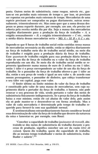 OS ECONOMISTAS


posta. Outros meios de subsistência, como roupas, móveis etc., gas-
tam-se em períodos mais extensos de tempo e, por isso, só precisam
ser repostos em períodos mais extensos de tempo. Mercadorias de uma
espécie precisam ser compradas ou pagas diariamente, outras sema-
nalmente, trimestralmente etc. Mas como quer que a soma dessas des-
pesas se possa repartir durante, por exemplo, um ano, ela precisa ser
coberta pela receita média dia por dia. Seja a massa das mercadorias
exigidas diariamente para a produção da força de trabalho = A, a
exigida semanalmente = B, a exigida trimestralmente = C etc., então
a média diária dessas mercadorias seria = 365 A + 52 B + 4 C + etc.
                                                          365
Supondo-se que 6 horas de trabalho social estão contidas nessa massa
de mercadorias necessária ao dia médio, então se objetiva diariamente
na força de trabalho meio dia de trabalho social médio, ou meio dia
de trabalho é exigido para a produção diária da força de trabalho.
Esse quantum de trabalho exigido para sua produção diária forma o
valor de um dia de força de trabalho ou o valor da força de trabalho
reproduzida em um dia. Se meio dia de trabalho social médio se re-
presenta igualmente numa massa de ouro de 3 xelins ou em 1 táler,
então 1 táler é o preço correspondente ao valor de um dia da força de
trabalho. Se o possuidor da força de trabalho oferece-a por 1 táler ao
dia, então o seu preço de venda é igual ao seu valor e, de acordo com
nossos pressupostos, o possuidor de dinheiro, que cobiça transformar
o seu táler em capital, paga esse valor.
      O limite último ou limite mínimo do valor da força de trabalho
é constituído pelo valor de uma massa de mercadorias, sem cujo su-
primento diário o portador da força de trabalho, o homem, não pode
renovar o seu processo de vida, sendo portanto o valor dos meios de
subsistência fisicamente indispensáveis. Se o preço da força de trabalho
baixa a esse mínimo, então ele cai abaixo do valor dela, pois assim
ela só pode manter-se e desenvolver-se em forma atrofiada. Mas o
valor de cada mercadoria é determinado pelo tempo de trabalho re-
querido para fornecê-la com sua qualidade normal.
      É sentimentalismo extraordinariamente barato considerar brutal
essa determinação do valor da força de trabalho que decorre da natureza
da coisa e lamentar-se, por exemplo, com Rossi:

          “Conceber a capacidade de trabalho (puissance de travail), abs-
       traindo-se dos meios de subsistência do trabalho durante o pro-
       cesso de produção, significa conceber um ser da razão (être de
       raison). Quem diz trabalho, quem diz capacidade de trabalho,
       diz ao mesmo tempo trabalhador e meios de subsistência, traba-
       lhador e salário”.272

272 ROSSI. Cours d’Écon. Polit. Bruxelas, 1843. p. 370-371.

                                            290
 