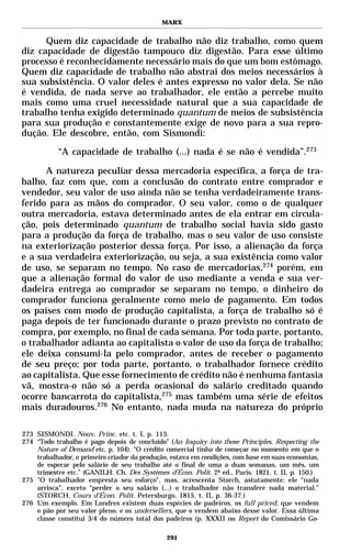 MARX


      Quem diz capacidade de trabalho não diz trabalho, como quem
diz capacidade de digestão tampouco diz digestão. Para esse último
processo é reconhecidamente necessário mais do que um bom estômago.
Quem diz capacidade de trabalho não abstrai dos meios necessários à
sua subsistência. O valor deles é antes expresso no valor dela. Se não
é vendida, de nada serve ao trabalhador, ele então a percebe muito
mais como uma cruel necessidade natural que a sua capacidade de
trabalho tenha exigido determinado quantum de meios de subsistência
para sua produção e constantemente exige de novo para a sua repro-
dução. Ele descobre, então, com Sismondi:

           “A capacidade de trabalho (...) nada é se não é vendida”.273

      A natureza peculiar dessa mercadoria específica, a força de tra-
balho, faz com que, com a conclusão do contrato entre comprador e
vendedor, seu valor de uso ainda não se tenha verdadeiramente trans-
ferido para as mãos do comprador. O seu valor, como o de qualquer
outra mercadoria, estava determinado antes de ela entrar em circula-
ção, pois determinado quantum de trabalho social havia sido gasto
para a produção da força de trabalho, mas o seu valor de uso consiste
na exteriorização posterior dessa força. Por isso, a alienação da força
e a sua verdadeira exteriorização, ou seja, a sua existência como valor
de uso, se separam no tempo. No caso de mercadorias,274 porém, em
que a alienação formal do valor de uso mediante a venda e sua ver-
dadeira entrega ao comprador se separam no tempo, o dinheiro do
comprador funciona geralmente como meio de pagamento. Em todos
os países com modo de produção capitalista, a força de trabalho só é
paga depois de ter funcionado durante o prazo previsto no contrato de
compra, por exemplo, no final de cada semana. Por toda parte, portanto,
o trabalhador adianta ao capitalista o valor de uso da força de trabalho;
ele deixa consumi-la pelo comprador, antes de receber o pagamento
de seu preço; por toda parte, portanto, o trabalhador fornece crédito
ao capitalista. Que esse fornecimento de crédito não é nenhuma fantasia
vã, mostra-o não só a perda ocasional do salário creditado quando
ocorre bancarrota do capitalista,275 mas também uma série de efeitos
mais duradouros.276 No entanto, nada muda na natureza do próprio

273 SISMONDI. Nouv. Princ. etc. t. I, p. 113.
274 “Todo trabalho é pago depois de concluído” (An Inquiry into those Principles, Respecting the
    Nature of Demand etc. p. 104). “O crédito comercial tinha de começar no momento em que o
    trabalhador, o primeiro criador da produção, estava em condições, com base em suas economias,
    de esperar pelo salário de seu trabalho até o final de uma a duas semanas, um mês, um
    trimestre etc.” (GANILH. Ch. Des Systèmes d’Écon. Polit. 2ª ed., Paris, 1821. t. II, p. 150.)
275 "O trabalhador empresta seu esforço", mas, acrescenta Storch, astutamente: ele “nada
    arrisca”, exceto “perder o seu salário (...) o trabalhador não transfere nada material.”
    (STORCH. Cours d’Écon. Polit. Petersburgo, 1815, t. II, p. 36-37.)
276 Um exemplo. Em Londres existem duas espécies de padeiros, os full priced, que vendem
    o pão por seu valor pleno, e os undersellers, que o vendem abaixo desse valor. Essa última
    classe constitui 3/4 do número total dos padeiros (p. XXXII no Report do Comissário Go-

                                               291
 