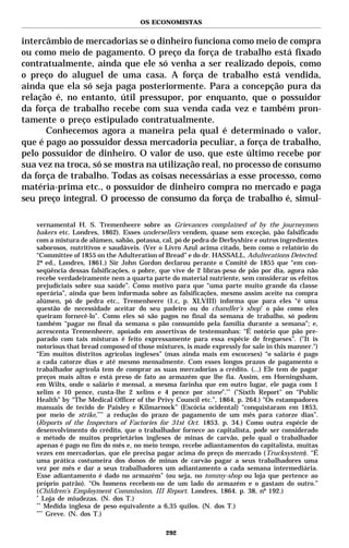 OS ECONOMISTAS


intercâmbio de mercadorias se o dinheiro funciona como meio de compra
ou como meio de pagamento. O preço da força de trabalho está fixado
contratualmente, ainda que ele só venha a ser realizado depois, como
o preço do aluguel de uma casa. A força de trabalho está vendida,
ainda que ela só seja paga posteriormente. Para a concepção pura da
relação é, no entanto, útil pressupor, por enquanto, que o possuidor
da força de trabalho recebe com sua venda cada vez e também pron-
tamente o preço estipulado contratualmente.
      Conhecemos agora a maneira pela qual é determinado o valor,
que é pago ao possuidor dessa mercadoria peculiar, a força de trabalho,
pelo possuidor de dinheiro. O valor de uso, que este último recebe por
sua vez na troca, só se mostra na utilização real, no processo de consumo
da força de trabalho. Todas as coisas necessárias a esse processo, como
matéria-prima etc., o possuidor de dinheiro compra no mercado e paga
seu preço integral. O processo de consumo da força de trabalho é, simul-

   vernamental H. S. Tremenheere sobre as Grievances complained of by the journeymen
   bakers etc. Londres, 1862). Esses undersellers vendem, quase sem exceção, pão falsificado
   com a mistura de alúmen, sabão, potassa, cal, pó de pedra de Derbyshire e outros ingredientes
   saborosos, nutritivos e saudáveis. (Ver o Livro Azul acima citado, bem como o relatório do
   “Committee of 1855 on the Adulteration of Bread” e do dr. HASSALL. Adulterations Detected.
   2ª ed., Londres, 1861.) Sir John Gordon declarou perante o Comitê de 1855 que “em con-
   seqüência dessas falsificações, o pobre, que vive de 2 libras-peso de pão por dia, agora não
   recebe verdadeiramente nem a quarta parte do material nutriente, sem considerar os efeitos
   prejudiciais sobre sua saúde”. Como motivo para que “uma parte muito grande da classe
   operária”, ainda que bem informada sobre as falsificações, mesmo assim aceite na compra
   alúmen, pó de pedra etc., Tremenheere (1.c, p. XLVIII) informa que para eles “é uma
   questão de necessidade aceitar do seu padeiro ou do chandler’s shop* o pão como eles
   queiram fornecê-lo”. Como eles só são pagos no final da semana de trabalho, só podem
   também “pagar no final da semana o pão consumido pela família durante a semana”; e,
   acrescenta Tremenheere, apoiado em assertivas de testemunhas: “É notório que pão pre-
   parado com tais misturas é feito expressamente para essa espécie de fregueses”. ("It is
   notorious that bread composed of those mixtures, is made expressly for sale in this manner.")
   “Em muitos distritos agrícolas ingleses” (mas ainda mais em escoceses) “o salário é pago
   a cada catorze dias e até mesmo mensalmente. Com esses longos prazos de pagamento o
   trabalhador agrícola tem de comprar as suas mercadorias a crédito. (...) Ele tem de pagar
   preços mais altos e está preso de fato ao armazém que lhe fia. Assim, em Horningsham,
   em Wilts, onde o salário é mensal, a mesma farinha que em outro lugar, ele paga com 1
   xelim e 10 pence, custa-lhe 2 xelins e 4 pence por stone”.** ("Sixth Report" on “Public
   Health” by “The Medical Officer of the Privy Council etc.”, 1864, p. 264.) “Os estampadores
   manuais de tecido de Paisley e Kilmarnock” (Escócia ocidental) “conquistaram em 1853,
   por meio de strike,*** a redução do prazo de pagamento de um mês para catorze dias”.
   (Reports of the Inspectors of Factories for 31st Oct. 1853. p. 34.) Como outra espécie de
   desenvolvimento do crédito, que o trabalhador fornece ao capitalista, pode ser considerado
   o método de muitos proprietários ingleses de minas de carvão, pelo qual o trabalhador
   apenas é pago no fim do mês e, no meio tempo, recebe adiantamentos do capitalista, muitas
   vezes em mercadorias, que ele precisa pagar acima do preço do mercado (Trucksystem). “É
   uma prática costumeira dos donos de minas de carvão pagar a seus trabalhadores uma
   vez por mês e dar a seus trabalhadores um adiantamento a cada semana intermediária.
   Esse adiantamento é dado no armazém” (ou seja, no tommy-shop ou loja que pertence ao
   próprio patrão). “Os homens recebem-no de um lado do armazém e o gastam do outro.”
   (Children’s Employment Commission, III Report. Londres, 1864. p. 38, nº 192.)
   *
      Loja de miudezas. (N. dos T.)
   **
       Medida inglesa de peso equivalente a 6,35 quilos. (N. dos T.)
   ***
       Greve. (N. dos T.)

                                             292
 