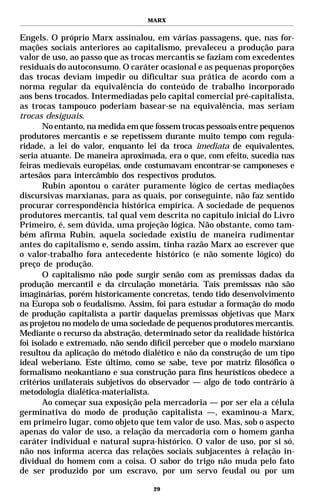 MARX


Engels. O próprio Marx assinalou, em várias passagens, que, nas for-
mações sociais anteriores ao capitalismo, prevaleceu a produção para
valor de uso, ao passo que as trocas mercantis se faziam com excedentes
residuais do autoconsumo. O caráter ocasional e as pequenas proporções
das trocas deviam impedir ou dificultar sua prática de acordo com a
norma regular da equivalência do conteúdo de trabalho incorporado
aos bens trocados. Intermediadas pelo capital comercial pré-capitalista,
as trocas tampouco poderiam basear-se na equivalência, mas seriam
trocas desiguais.
       No entanto, na medida em que fossem trocas pessoais entre pequenos
produtores mercantis e se repetissem durante muito tempo com regula-
ridade, a lei do valor, enquanto lei da troca imediata de equivalentes,
seria atuante. De maneira aproximada, era o que, com efeito, sucedia nas
feiras medievais européias, onde costumavam encontrar-se camponeses e
artesãos para intercâmbio dos respectivos produtos.
       Rubin apontou o caráter puramente lógico de certas mediações
discursivas marxianas, para as quais, por conseguinte, não faz sentido
procurar correspondência histórica empírica. A sociedade de pequenos
produtores mercantis, tal qual vem descrita no capítulo inicial do Livro
Primeiro, é, sem dúvida, uma projeção lógica. Não obstante, como tam-
bém afirma Rubin, aquela sociedade existiu de maneira rudimentar
antes do capitalismo e, sendo assim, tinha razão Marx ao escrever que
o valor-trabalho fora antecedente histórico (e não somente lógico) do
preço de produção.
       O capitalismo não pode surgir senão com as premissas dadas da
produção mercantil e da circulação monetária. Tais premissas não são
imaginárias, porém historicamente concretas, tendo tido desenvolvimento
na Europa sob o feudalismo. Assim, foi para estudar a formação do modo
de produção capitalista a partir daquelas premissas objetivas que Marx
as projetou no modelo de uma sociedade de pequenos produtores mercantis.
Mediante o recurso da abstração, determinado setor da realidade histórica
foi isolado e extremado, não sendo difícil perceber que o modelo marxiano
resultou da aplicação do método dialético e não da construção de um tipo
ideal weberiano. Este último, como se sabe, teve por matriz filosófica o
formalismo neokantiano e sua construção para fins heurísticos obedece a
critérios unilaterais subjetivos do observador — algo de todo contrário à
metodologia dialética-materialista.
       Ao começar sua exposição pela mercadoria — por ser ela a célula
germinativa do modo de produção capitalista —, examinou-a Marx,
em primeiro lugar, como objeto que tem valor de uso. Mas, sob o aspecto
apenas do valor de uso, a relação da mercadoria com o homem ganha
caráter individual e natural supra-histórico. O valor de uso, por si só,
não nos informa acerca das relações sociais subjacentes à relação in-
dividual do homem com a coisa. O sabor do trigo não muda pelo fato
de ser produzido por um escravo, por um servo feudal ou por um

                                   29
 