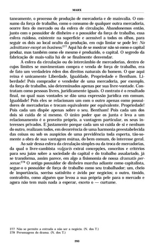 MARX


taneamente, o processo de produção de mercadoria e de maisvalia. O con-
sumo da força de trabalho, como o consumo de qualquer outra mercadoria,
ocorre fora do mercado ou da esfera de circulação. Abandonemos então,
junto com o possuidor de dinheiro e o possuidor da força de trabalho, essa
esfera ruidosa, existente na superfície e acessível a todos os olhos, para
seguir os dois ao local oculto da produção, em cujo limiar se pode ler: No
admittance except on business.277 Aqui há de se mostrar não só como o capital
produz, mas também como ele mesmo é produzido, o capital. O segredo da
fabricação de mais-valia há de se finalmente desvendar.
       A esfera da circulação ou do intercâmbio de mercadorias, dentro de
cujos limites se movimentam compra e venda de força de trabalho, era
de fato um verdadeiro éden dos direitos naturais do homem. O que aqui
reina é unicamente Liberdade, Igualdade, Propriedade e Bentham. Li-
berdade! Pois comprador e vendedor de uma mercadoria, por exemplo,
da força de trabalho, são determinados apenas por sua livre-vontade. Con-
tratam como pessoas livres, juridicamente iguais. O contrato é o resultado
final, no qual suas vontades se dão uma expressão jurídica em comum.
Igualdade! Pois eles se relacionam um com o outro apenas como possui-
dores de mercadorias e trocam equivalente por equivalente. Propriedade!
Pois cada um dispõe apenas sobre o seu. Bentham! Pois cada um dos
dois só cuida de si mesmo. O único poder que os junta e leva a um
relacionamento é o proveito próprio, a vantagem particular, os seus in-
teresses privados. E justamente porque cada um só cuida de si e nenhum
do outro, realizam todos, em decorrência de uma harmonia preestabelecida
das coisas ou sob os auspícios de uma previdência toda esperta, tão-so-
mente a obra de sua vantagem mútua, do bem comum, do interesse geral.
       Ao sair dessa esfera da circulação simples ou da troca de mercadorias,
da qual o livre-cambista vulgaris extrai concepções, conceitos e critérios
para seu juízo sobre a sociedade do capital e do trabalho assalariado, já
se transforma, assim parece, em algo a fisionomia de nossa dramatis per-
sonae.278 O antigo possuidor de dinheiro marcha adiante como capitalista,
segue-o o possuidor de força de trabalho como seu trabalhador; um, cheio
de importância, sorriso satisfeito e ávido por negócios; o outro, tímido,
contrafeito, como alguém que levou a sua própria pele para o mercado e
agora não tem mais nada a esperar, exceto o — curtume.




277 Não se permite a entrada a não ser a negócio. (N. dos T.)
278 Personagens do drama. (N. dos T.)

                                            293
 