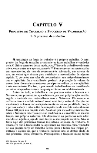 CAPÍTULO V
   PROCESSO DE TRABALHO E PROCESSO DE VALORIZAÇÃO
                          1. O processo de trabalho




      A utilização da força de trabalho é o próprio trabalho. O com-
prador da força de trabalho a consome ao fazer trabalhar o vendedor
dela. O último torna-se, desse modo, actu,279 força de trabalho realmente
ativa, o que antes era apenas potentia.280 Para representar seu trabalho
em mercadorias, ele tem de representá-lo, sobretudo, em valores de
uso, em coisas que sirvam para satisfazer a necessidades de alguma
espécie. É, portanto, um valor de uso particular, um artigo determinado,
que o capitalista faz o trabalhador produzir. A produção de valores de
uso ou bens não muda sua natureza geral por se realizar para o capitalista
e sob seu controle. Por isso, o processo de trabalho deve ser considerado
de início independentemente de qualquer forma social determinada.
      Antes de tudo, o trabalho é um processo entre o homem e a
Natureza, um processo em que o homem, por sua própria ação, media,
regula e controla seu metabolismo com a Natureza. Ele mesmo se
defronta com a matéria natural como uma força natural. Ele põe em
movimento as forças naturais pertencentes a sua corporalidade, braços
e pernas, cabeça e mão, a fim de apropriar-se da matéria natural numa
forma útil para sua própria vida. Ao atuar, por meio desse movimento,
sobre a Natureza externa a ele e ao modificá-la, ele modifica, ao mesmo
tempo, sua própria natureza. Ele desenvolve as potências nela ador-
mecidas e sujeita o jogo de suas forças a seu próprio domínio. Não se
trata aqui das primeiras formas instintivas, animais, de trabalho. O
estado em que o trabalhador se apresenta no mercado como vendedor
de sua própria força de trabalho deixou para o fundo dos tempos pri-
mitivos o estado em que o trabalho humano não se desfez ainda de
sua primeira forma instintiva. Pressupomos o trabalho numa forma

279 De fato. (N. dos T.)
280 Em potencial. (N. dos T.)

                                     297
 