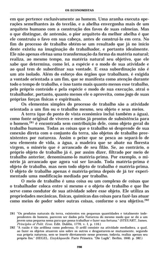 OS ECONOMISTAS


em que pertence exclusivamente ao homem. Uma aranha executa ope-
rações semelhantes às do tecelão, e a abelha envergonha mais de um
arquiteto humano com a construção dos favos de suas colmeias. Mas
o que distingue, de antemão, o pior arquiteto da melhor abelha é que
ele construiu o favo em sua cabeça, antes de construí-lo em cera. No
fim do processo de trabalho obtém-se um resultado que já no início
deste existiu na imaginação do trabalhador, e portanto idealmente.
Ele não apenas efetua uma transformação da forma da matéria natural;
realiza, ao mesmo tempo, na matéria natural seu objetivo, que ele
sabe que determina, como lei, a espécie e o modo de sua atividade e
ao qual tem de subordinar sua vontade. E essa subordinação não é
um ato isolado. Além do esforço dos órgãos que trabalham, é exigida
a vontade orientada a um fim, que se manifesta como atenção durante
todo o tempo de trabalho, e isso tanto mais quanto menos esse trabalho,
pelo próprio conteúdo e pela espécie e modo de sua execução, atrai o
trabalhador, portanto, quanto menos ele o aproveita, como jogo de suas
próprias forças físicas e espirituais.
      Os elementos simples do processo de trabalho são a atividade
orientada a um fim ou o trabalho mesmo, seu objeto e seus meios.
      A terra (que do ponto de vista econômico inclui também a água),
como fonte original de víveres e meios já prontos de subsistência para
o homem,281 é encontrada sem contribuição dele, como objeto geral do
trabalho humano. Todas as coisas que o trabalho só desprende de sua
conexão direta com o conjunto da terra, são objetos de trabalho pree-
xistentes por natureza. Assim o peixe que se pesca ao separá-lo de
seu elemento de vida, a água, a madeira que se abate na floresta
virgem, o minério que é arrancado de seu filão. Se, ao contrário, o
próprio objeto de trabalho já é, por assim dizer, filtrado por meio de
trabalho anterior, denominamo-lo matéria-prima. Por exemplo, o mi-
nério já arrancado que agora vai ser lavado. Toda matéria-prima é
objeto de trabalho, mas nem todo objeto de trabalho é matéria-prima.
O objeto de trabalho apenas é matéria-prima depois de já ter experi-
mentado uma modificação mediada por trabalho.
      O meio de trabalho é uma coisa ou um complexo de coisas que
o trabalhador coloca entre si mesmo e o objeto de trabalho e que lhe
serve como condutor de sua atividade sobre esse objeto. Ele utiliza as
propriedades mecânicas, físicas, químicas das coisas para fazê-las atuar
como meios de poder sobre outras coisas, conforme o seu objetivo.282

281 "Os produtos naturais da terra, existentes em pequenas quantidades e totalmente inde-
    pendentes do homem, parecem ser dados pela Natureza do mesmo modo que se dá a um
    jovem uma pequena soma para que possa trabalhar e fazer sua fortuna." (STEUART, James.
    Principles of Polit. Econ. Edit. Dublin, 1770, v. I, p. 116.)
282 "A razão é tão ardilosa como poderosa. O ardil consiste na atividade mediadora, a qual,
    ao fazer os objetos atuarem uns sobre os outros e desgastarem-se mutuamente, segundo
    sua própria natureza, sem se inserir diretamente nesse processo, todavia, realiza apenas seu
    próprio fim." (HEGEL. Enzyklopaedie. Parte Primeira. “Die Logik”. Berlim, 1840. p. 382.)

                                              298
 