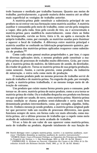 MARX


trole humano e mediada por trabalho humano. Quanto aos meios de
trabalho, particularmente, a grande maioria deles mostra até ao olhar
mais superficial os vestígios de trabalho anterior.
       A matéria-prima pode constituir a substância principal de um
produto ou só entrar em sua formação como matéria auxiliar. A matéria
auxiliar é consumida pelo meio de trabalho, como carvão pela máquina
a vapor, óleo pela roda, feno pelo cavalo de tiro, ou é acrescentada à
matéria-prima para modificá-la materialmente, como cloro ao linho
não branqueado, carvão ao ferro, tinta à lã, ou apóia a execução do
próprio trabalho, como, por exemplo, as matérias usadas para iluminar
e aquecer o local de trabalho. A diferença entre matéria principal e
matéria auxiliar se confunde na fabricação propriamente química, por-
que nenhuma das matérias-primas aplicadas reaparece como substân-
cia do produto.290
       Como cada coisa possui muitas propriedades e, por isso, é capaz
de diversas aplicações úteis, o mesmo produto pode constituir a ma-
téria-prima de processos de trabalho muito diferentes. Grão, por exem-
plo, é matéria-prima do moleiro, do fabricante de amido, do destilador,
do criador de gado etc. Torna-se matéria-prima de sua própria produção,
como semente. Assim, o carvão provém, como produto, da indústria
de mineração, e entra nela como meio de produção.
       O mesmo produto pode no mesmo processo de trabalho servir de
meio de trabalho e de matéria-prima. Na engorda do gado, por exemplo,
o gado, a matéria-prima trabalhada, é ao mesmo tempo meio de ob-
tenção de estrume.
       Um produto que existe numa forma pronta para o consumo, pode
tornar-se, de novo, matéria-prima de outro produto, como a uva torna-se
matéria-prima do vinho. Ou o trabalho despacha seu produto em formas
em que só pode ser usado, de novo, como matéria-prima. Matéria-prima
nessa condição se chama produto semi-elaborado e seria mais bem
denominada produto intermediário, como, por exemplo, algodão, linho,
fio etc. Embora mesmo já sendo produto, a matéria-prima original pode
ter que percorrer todo um escalão de processos diferentes, nos quais
funciona sempre de novo, em forma cada vez mais alterada, como ma-
téria-prima, até o último processo de trabalho que a expele como meio
acabado de subsistência ou meio acabado de trabalho.
       Vê-se: o fato de um valor de uso aparecer como matéria-prima,
meio de trabalho ou produto, depende totalmente de sua função de-

290 Storch distingue entre a própria matéria-prima, matière, e as matérias auxiliares, mate-
    riaux.* Cherbuliez denomina as matérias auxiliares de matières instrumentales.**
    *
      STORCH, Henri. Cours d’Économie Politique, ou Exposition des Principes qui Déterminent
    la Prospérité des Nations. v. 1, São Petersburgo, 1815. p. 228. (N. da Ed. Alemã.)
    **
       CHERBULIEZ, A. Richesse ou Pauvreté. Exposition des Causes et des Effets de la Dis-
    tribution Actuelle des Richesses Sociales. Paris, 1841, p. 14. (N. da Ed. Alemã.)

                                            301
 