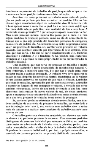 OS ECONOMISTAS


terminada no processo de trabalho, da posição que nele ocupa, e com
a mudança dessa posição variam essas determinações.
      Ao entrar em novos processos de trabalho como meios de produ-
ção, os produtos perdem, por isso, o caráter de produto. Eles só fun-
cionam agora como fatores objetivos do trabalho vivo. O fiandeiro trata
o fuso apenas como o meio com o qual fia e o linho como objeto que
fia. Com efeito não se pode ficar sem material de fiar e sem fuso. A
existência desses produtos291 é portanto pressuposta ao começar a fiar.
Mas nesse processo mesmo importa tão pouco que o linho e o fuso
sejam produtos de trabalho passado, como no ato da alimentação in-
teressa que o pão seja produto dos trabalhos passados do camponês,
do moleiro, do padeiro etc. Ao contrário, se os meios de produção fazem
valer, no processo de trabalho, seu caráter como produtos de trabalho
passado, isso acontece somente por intermédio de seus defeitos. Uma
faca que não corta, o fio que se parte constantemente etc., lembram
vivamente o cuteleiro A e o fiandeiro E. No produto bem elaborado,
extinguiu-se a aquisição de suas propriedades úteis por intermédio do
trabalho passado.
      Uma máquina que não serve no processo de trabalho é inútil.
Além disso, sucumbe à força destruidora do metabolismo natural. O
ferro enferruja, a madeira apodrece. Fio que não é usado para tecer
ou fazer malha é algodão estragado. O trabalho vivo deve apoderar-se
dessas coisas, despertá-las dentre os mortos, transformá-las de valores
de uso apenas possíveis em valores de uso reais e efetivos. Lambidas
pelo fogo do trabalho, apropriadas por ele como seus corpos, animadas
a exercer as funções de sua concepção e vocação, é verdade que serão
também consumidas, porém de um modo orientado a um fim, como
elementos constitutivos de novos valores de uso, de novos produtos,
aptos a incorporar-se ao consumo individual como meios de subsistência
ou a um novo processo de trabalho como meios de produção.
      Se, portanto, produtos existentes são não só resultados, mas tam-
bém condições de existência do processo de trabalho, por outro lado é
sua introdução nele, isto é, seu contato com trabalho vivo, o único
meio de conservar e realizar esses produtos de trabalho passado como
valores de uso.
      O trabalho gasta seus elementos materiais, seu objeto e seu meio,
os devora e é, portanto, processo de consumo. Esse consumo produtivo
distingue-se do consumo individual por consumir o último os produtos
como meios de subsistência do indivíduo vivo, o primeiro, porém, como
meios de subsistência do trabalho, da força de trabalho ativa do indivíduo.
O produto de consumo individual é, por isso, o próprio consumidor, o
resultado do consumo produtivo um produto distinto do consumidor.

291 4ª ed.: desse produto. (N. da Ed. Alemã.)

                                                302
 