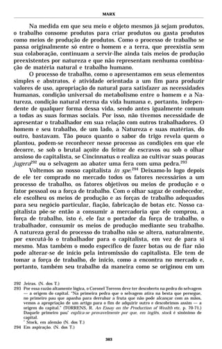 MARX


      Na medida em que seu meio e objeto mesmos já sejam produtos,
o trabalho consome produtos para criar produtos ou gasta produtos
como meios de produção de produtos. Como o processo de trabalho se
passa originalmente só entre o homem e a terra, que preexistia sem
sua colaboração, continuam a servir-lhe ainda tais meios de produção
preexistentes por natureza e que não representam nenhuma combina-
ção de matéria natural e trabalho humano.
      O processo de trabalho, como o apresentamos em seus elementos
simples e abstratos, é atividade orientada a um fim para produzir
valores de uso, apropriação do natural para satisfazer as necessidades
humanas, condição universal do metabolismo entre o homem e a Na-
tureza, condição natural eterna da vida humana e, portanto, indepen-
dente de qualquer forma dessa vida, sendo antes igualmente comum
a todas as suas formas sociais. Por isso, não tivemos necessidade de
apresentar o trabalhador em sua relação com outros trabalhadores. O
homem e seu trabalho, de um lado, a Natureza e suas matérias, do
outro, bastavam. Tão pouco quanto o sabor do trigo revela quem o
plantou, podem-se reconhecer nesse processo as condições em que ele
decorre, se sob o brutal açoite do feitor de escravos ou sob o olhar
ansioso do capitalista, se Cincinnatus o realiza ao cultivar suas poucas
jugera292 ou o selvagem ao abater uma fera com uma pedra.293
      Voltemos ao nosso capitalista in spe.294 Deixamo-lo logo depois
de ele ter comprado no mercado todos os fatores necessários a um
processo de trabalho, os fatores objetivos ou meios de produção e o
fator pessoal ou a força de trabalho. Com o olhar sagaz de conhecedor,
ele escolheu os meios de produção e as forças de trabalho adequados
para seu negócio particular, fiação, fabricação de botas etc. Nosso ca-
pitalista põe-se então a consumir a mercadoria que ele comprou, a
força de trabalho, isto é, ele faz o portador da força de trabalho, o
trabalhador, consumir os meios de produção mediante seu trabalho.
A natureza geral do processo do trabalho não se altera, naturalmente,
por executá-lo o trabalhador para o capitalista, em vez de para si
mesmo. Mas também o modo específico de fazer botas ou de fiar não
pode alterar-se de início pela intromissão do capitalista. Ele tem de
tomar a força de trabalho, de início, como a encontra no mercado e,
portanto, também seu trabalho da maneira como se originou em um

292 Jeiras. (N. dos T.)
293 Por essa razão altamente lógica, o Coronel Torrens deve ter descoberto na pedra do selvagem
    — a origem do capital. “Na primeira pedra que o selvagem atira na besta que persegue,
    no primeiro pau que apanha para derrubar a fruta que não pode alcançar com as mãos,
    vemos a apropriação de um artigo para o fim de adquirir outro e descobrimos assim — a
    origem do capital.” (TORRENS, R. An Essay on the Production of Wealth etc. p. 70-71.)
    Daquele primeiro pau* explica-se provavelmente por que, em inglês, stock é sinônimo de
    capital.
    *
      Stock, em alemão (N. dos T.)
294 Em aspiração. (N. dos T.)

                                              303
 