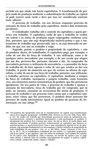 OS ECONOMISTAS


período em que ainda não havia capitalistas. A transformação do pró-
prio modo de produção mediante a subordinação do trabalho ao capital
só pode ocorrer mais tarde e deve por isso ser considerada somente
mais adiante.
      O processo de trabalho, em seu decurso enquanto processo de
consumo da força de trabalho pelo capitalista, mostra dois fenômenos
peculiares.
      O trabalhador trabalha sob o controle do capitalista a quem per-
tence seu trabalho. O capitalista cuida de que o trabalho se realize
em ordem e os meios de produção sejam empregados conforme seus
fins, portanto, que não seja desperdiçada matéria-prima e que o ins-
trumento de trabalho seja preservado, isto é, só seja destruído na me-
dida em que seu uso no trabalho o exija.
      Segundo, porém: o produto é propriedade do capitalista, e não
do produtor direto, do trabalhador. O capitalista paga, por exemplo, o
valor de um dia da força de trabalho. A sua utilização, como a de
qualquer outra mercadoria, por exemplo, a de um cavalo que alugou
por um dia, pertence-lhe, portanto, durante o dia. Ao comprador da
mercadoria pertence a utilização da mercadoria, e o possuidor da força
de trabalho dá, de fato, apenas o valor de uso que vendeu ao dar seu
trabalho. A partir do momento em que ele entrou na oficina do capi-
talista, o valor de uso de sua força de trabalho, portanto, sua utilização,
o trabalho, pertence ao capitalista. O capitalista, mediante a compra
da força de trabalho, incorporou o próprio trabalho, como fermento
vivo, aos elementos mortos constitutivos do produto, que lhe pertencem
igualmente. Do seu ponto de vista, o processo de trabalho é apenas o
consumo da mercadoria, força de trabalho por ele comprada, que só
pode, no entanto, consumir ao acrescentar-lhe meios de produção. O
processo de trabalho é um processo entre coisas que o capitalista com-
prou, entre coisas que lhe pertencem. O produto desse processo lhe
pertence de modo inteiramente igual ao produto do processo de fer-
mentação em sua adega.295



295 "Os produtos são apropriados antes de se transformarem em capital, essa transformação
    não os livra daquela apropriação". (CHERBULIEZ. Richesse ou Pauvreté. Édit. Paris, 1841.
    p. 54.) “Ao vender seu trabalho por determinado quantum de meios de subsistência (ap-
    provisionnement), renuncia o proletário inteiramente a toda participação no produto. A
    apropriação dos produtos fica a mesma que antes; ela não se altera, de modo algum, pelo
    convênio mencionado. O produto pertence exclusivamente ao capitalista, que forneceu as
    matérias-primas e o approvisionnement. Essa é uma conseqüência rigorosa da lei da apro-
    priação, cujo princípio fundamental era inversamente o direito exclusivo de propriedade de
    cada trabalhador do seu produto.” (Op. cit., p. 58.) MILL, James. Elements of Pol. Econ.
    etc. p. 70-71: “Se os trabalhadores trabalham por um salário, é o capitalista proprietário
    não só do capital” (o que significa, aqui, dos meios de produção) “mas também do trabalho
    (of the labour also). Incluindo-se, como é costume, no conceito de capital o que se paga
    como salário, é absurdo falar do trabalho separadamente do capital. A palavra capital,
    nesse sentido, compreende ambos, capital e trabalho”.

                                             304
 