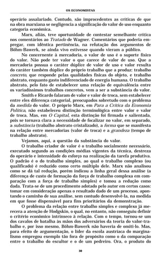 OS ECONOMISTAS


operário assalariado. Contudo, são improcedentes as críticas de que
na obra marxiana se negligencia a significação do valor de uso enquanto
categoria econômica.
      Marx, aliás, teve oportunidade de contestar semelhante crítica
nos comentários ao Tratado de Wagner. Comentários que poderia em-
pregar, com idêntica pertinência, na refutação dos argumentos de
Böhm-Bawerk, se ainda vivo estivesse quando vieram a público.
      No concernente à mercadoria, o valor de uso é o suporte físico
do valor. Não pode ter valor o que carece de valor de uso. Que a
mercadoria possua o caráter dúplice de valor de uso e valor resulta
do caráter também dúplice do próprio trabalho que a produz: trabalho
concreto, que responde pelas qualidades físicas do objeto, e trabalho
abstrato, enquanto gasto indiferenciado de energia humana. O trabalho
abstrato, pelo fato de estabelecer uma relação de equivalência entre
os variadíssimos trabalhos concretos, vem a ser a substância do valor.
      Smith e Ricardo falaram de valor e valor de troca, sem estabelecer
entre eles diferença categorial, preocupados sobretudo com o problema
da medida do valor. O próprio Marx, em Para a Crítica da Economia
Política, não estabeleceu distinção terminológica entre valor e valor
de troca. Mas, em O Capital, esta distinção foi firmada e salientada,
pois se tornava clara a necessidade de focalizar no valor, em separado,
a substância (trabalho abstrato cristalizado), a forma que se manifesta
na relação entre mercadorias (valor de troca) e a grandeza (tempo de
trabalho abstrato).
      Vejamos, aqui, a questão da substância do valor.
      O trabalho criador de valor é o trabalho socialmente necessário,
executado segundo as condições médias vigentes da técnica, destreza
do operário e intensidade do esforço na realização da tarefa produtiva.
O padrão é o do trabalho simples, ao qual o trabalho complexo (ou
qualificado) é reduzido como certo múltiplo dele. Marx não analisou
como se dá tal redução, porém indicou a linha geral dessa análise (a
diferença de custo de formação da força de trabalho complexa em com-
paração com a força de trabalho simples) e tomou a redução como
dada. Trata-se de um procedimento adotado pelo autor em certos casos:
tomar em consideração apenas o resultado dado de um processo, apon-
tando o caminho de sua análise, sem contudo desenvolvê-la, na medida
em que fosse dispensável para fins prioritários da demonstração.
      O problema da relação entre trabalho simples e complexo já me-
recera a atenção de Hodgskin, o qual, no entanto, não conseguiu definir
o critério econômico intrínseco à relação. Com o tempo, tornou-se um
dos cavalos de batalha às mãos dos adversários da teoria do valor-tra-
balho e, por isso mesmo, Böhm-Bawerk não haveria de omiti-lo. Mas,
para efeito de argumentação, o líder da escola austríaca do margina-
lismo empregou exemplo tão fora de propósito como o da comparação
entre o trabalho do escultor e o de um pedreiro. Ora, o produto do

                                   30
 