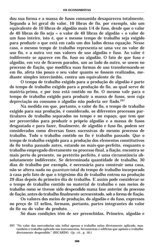 OS ECONOMISTAS


dou sua forma e a massa de fusos consumida desapareceu totalmente.
Segundo a lei geral do valor, 10 libras de fio, por exemplo, são um
equivalente de 10 libras de algodão mais 1/4 de fuso, desde que o valor
de 40 libras de fio seja = o valor de 40 libras de algodão + o valor de
um fuso inteiro, isto é, que o mesmo tempo de trabalho seja exigido
para produzir o que está em cada um dos lados dessa equação. Nesse
caso, o mesmo tempo de trabalho representa-se uma vez no valor de
uso fio, e a outra vez nos valores de uso algodão e fuso. Ao valor é
indiferente se aparece em fio, fuso ou algodão. O fato de que fuso e
algodão, em vez de ficarem parados, um ao lado do outro, se unem no
processo de fiação, que modifica suas formas de uso transformando-se
em fio, afeta tão pouco o seu valor quanto se fossem realizados, me-
diante simples intercâmbio, contra um equivalente de fio.
       O tempo de trabalho exigido para a produção do algodão é parte
do tempo de trabalho exigido para a produção do fio, ao qual serve de
matéria-prima, e por isso está contido no fio. O mesmo vale para o
tempo de trabalho exigido para produzir a massa de fusos, sem cuja
depreciação ou consumo o algodão não poderia ser fiado.297
       Na medida em que, portanto, o valor do fio, o tempo de trabalho
exigido para sua produção, é considerado, os diferentes processos par-
ticulares de trabalho separados no tempo e no espaço, que tem que
ser percorridos para produzir o próprio algodão e a massa de fusos
desgastada e para fazer, finalmente, de algodão e fuso fio, podem ser
considerados como diversas fases sucessivas do mesmo processo de
trabalho. Todo o trabalho contido no fio é trabalho passado. Que o
tempo de trabalho exigido para a produção dos elementos constitutivos
do fio tenha passado antes, estando no mais-que-perfeito, enquanto o
trabalho empregado diretamente no processo final, a fiação, encontra-se
mais perto do presente, no pretérito perfeito, é uma circunstância ab-
solutamente indiferente. Se determinada quantidade de trabalho, 30
dias de trabalho por exemplo, é necessária para construir uma casa,
não se altera nada no quantum total do tempo de trabalho incorporado
à casa pelo fato de que o trigésimo dia de trabalho entrou na produção
29 dias depois do primeiro dia de trabalho. E assim pode considerar-se
o tempo de trabalho contido no material de trabalho e nos meios de
trabalho como se tivesse sido despendido numa fase anterior do processo
de fiação, antes do trabalho finalmente acrescentado, sob a forma de fiação.
       Os valores dos meios de produção, do algodão e do fuso, expressos
no preço de 12 xelins, formam, portanto, partes integrantes do valor
do fio ou do valor do produto.
       Só duas condições têm de ser preenchidas. Primeiro, algodão e

297 "No valor das mercadorias não influi apenas o trabalho nelas diretamente aplicado, mas
    também o trabalho aplicado nos instrumentos, ferramentas e edifícios que apóiam o trabalho
    diretamente despendido." (RICARDO. Op. cit., p. 16.)

                                             306
 