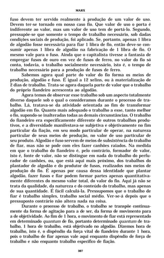 MARX


fuso devem ter servido realmente à produção de um valor de uso.
Devem ter-se tornado em nosso caso fio. Que valor de uso o porta é
indiferente ao valor, mas um valor de uso tem de portá-lo. Segundo,
pressupõe-se que somente o tempo de trabalho necessário, sob dadas
condições sociais de produção, foi aplicado. Se, portanto, apenas 1 libra
de algodão fosse necessária para fiar 1 libra de fio, então deve-se con-
sumir apenas 1 libra de algodão na fabricação de 1 libra de fio. O
mesmo vale para o fuso. Ainda que o capitalista tivesse a fantasia de
empregar fusos de ouro em vez de fusos de ferro, no valor do fio só
conta, todavia, o trabalho socialmente necessário, isto é, o tempo de
trabalho necessário para a produção de fusos de ferro.
        Sabemos agora qual parte do valor do fio forma os meios de
produção, algodão e fuso. É igual a 12 xelins, ou à materialização de
2 dias de trabalho. Trata-se agora daquela parte de valor que o trabalho
do próprio fiandeiro acrescenta ao algodão.
        Agora temos de observar esse trabalho sob um aspecto totalmente
diverso daquele sob o qual o consideramos durante o processo de tra-
balho. Lá, tratava-se da atividade orientada ao fim de transformar
algodão em fio. Quanto mais adequado o trabalho a esse, tanto melhor
o fio, supondo-se inalteradas todas as demais circunstâncias. O trabalho
do fiandeiro era especificamente diferente de outros trabalhos produ-
tivos, e a diversidade manifestava-se subjetiva e objetivamente no fim
particular da fiação, em seu modo particular de operar, na natureza
particular de seus meios de produção, no valor de uso particular de
seu produto. Algodão e fuso servem de meios de subsistência do trabalho
de fiar, mas não se pode com eles fazer canhões raiados. Na medida
em que o trabalho do fiandeiro é, pelo contrário, formador de valor,
isto é, fonte de valor, não se distingue em nada do trabalho do perfu-
rador de canhões, ou, que está aqui mais próximo, dos trabalhos do
plantador de algodão e do produtor de fusos, realizados nos meios de
produção do fio. É apenas por causa dessa identidade que plantar
algodão, fazer fusos e fiar podem formar partes apenas quantitativa-
mente diferentes do mesmo valor total, do valor do fio. Aqui já não se
trata da qualidade, da natureza e do conteúdo do trabalho, mas apenas
de sua quantidade. É fácil calculá-la. Pressupomos que o trabalho de
fiar é trabalho simples, trabalho social médio. Ver-se-á depois que o
pressuposto contrário não altera nada na coisa.
        Durante o processo de trabalho, o trabalho se transpõe continua-
mente da forma de agitação para a de ser, da forma de movimento para
a de objetividade. Ao fim de 1 hora, o movimento de fiar está representado
em determinado quantum de fio, portanto determinado quantum de tra-
balho, 1 hora de trabalho, está objetivado no algodão. Dizemos hora de
trabalho, isto é, o dispêndio da força vital do fiandeiro durante 1 hora,
pois o trabalho de fiar apenas vale aqui enquanto dispêndio de força de
trabalho e não enquanto trabalho específico de fiação.

                                   307
 