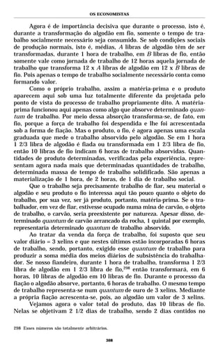 OS ECONOMISTAS


       Agora é de importância decisiva que durante o processo, isto é,
durante a transformação do algodão em fio, somente o tempo de tra-
balho socialmente necessário seja consumido. Se sob condições sociais
de produção normais, isto é, médias, A libras de algodão têm de ser
transformadas, durante 1 hora de trabalho, em B libras de fio, então
somente vale como jornada de trabalho de 12 horas aquela jornada de
trabalho que transforma 12 x A libras de algodão em 12 x B libras de
fio. Pois apenas o tempo de trabalho socialmente necessário conta como
formando valor.
       Como o próprio trabalho, assim a matéria-prima e o produto
aparecem aqui sob uma luz totalmente diferente da projetada pelo
ponto de vista do processo de trabalho propriamente dito. A matéria-
prima funcionou aqui apenas como algo que absorve determinado quan-
tum de trabalho. Por meio dessa absorção transforma-se, de fato, em
fio, porque a força de trabalho foi despendida e lhe foi acrescentada
sob a forma de fiação. Mas o produto, o fio, é agora apenas uma escala
graduada que mede o trabalho absorvido pelo algodão. Se em 1 hora
1 2/3 libra de algodão é fiada ou transformada em 1 2/3 libra de fio,
então 10 libras de fio indicam 6 horas de trabalho absorvidas. Quan-
tidades de produto determinadas, verificadas pela experiência, repre-
sentam agora nada mais que determinadas quantidades de trabalho,
determinada massa de tempo de trabalho solidificado. São apenas a
materialização de 1 hora, de 2 horas, de 1 dia de trabalho social.
       Que o trabalho seja precisamente trabalho de fiar, seu material o
algodão e seu produto o fio interessa aqui tão pouco quanto o objeto do
trabalho, por sua vez, ser já produto, portanto, matéria-prima. Se o tra-
balhador, em vez de fiar, estivesse ocupado numa mina de carvão, o objeto
de trabalho, o carvão, seria preexistente por natureza. Apesar disso, de-
terminado quantum de carvão arrancado da rocha, 1 quintal por exemplo,
representaria determinado quantum de trabalho absorvido.
       Ao tratar da venda da força de trabalho, foi suposto que seu
valor diário = 3 xelins e que nestes últimos estão incorporadas 6 horas
de trabalho, sendo, portanto, exigido esse quantum de trabalho para
produzir a soma média dos meios diários de subsistência do trabalha-
dor. Se nosso fiandeiro, durante 1 hora de trabalho, transforma 1 2/3
libra de algodão em 1 2/3 libra de fio,298 então transformará, em 6
horas, 10 libras de algodão em 10 libras de fio. Durante o processo da
fiação o algodão absorve, portanto, 6 horas de trabalho. O mesmo tempo
de trabalho representa-se num quantum de ouro de 3 xelins. Mediante
a própria fiação acrescenta-se, pois, ao algodão um valor de 3 xelins.
       Vejamos agora o valor total do produto, das 10 libras de fio.
Nelas se objetivam 2 1/2 dias de trabalho, sendo 2 dias contidos no

298 Esses números são totalmente arbitrários.

                                            308
 