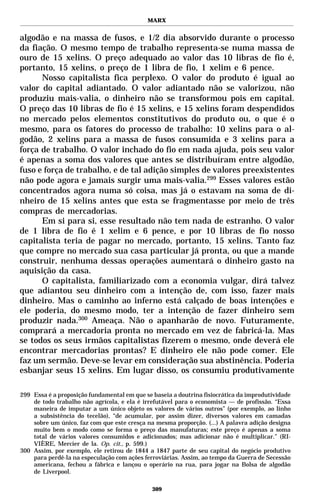 MARX


algodão e na massa de fusos, e 1/2 dia absorvido durante o processo
da fiação. O mesmo tempo de trabalho representa-se numa massa de
ouro de 15 xelins. O preço adequado ao valor das 10 libras de fio é,
portanto, 15 xelins, o preço de 1 libra de fio, 1 xelim e 6 pence.
      Nosso capitalista fica perplexo. O valor do produto é igual ao
valor do capital adiantado. O valor adiantado não se valorizou, não
produziu mais-valia, o dinheiro não se transformou pois em capital.
O preço das 10 libras de fio é 15 xelins, e 15 xelins foram despendidos
no mercado pelos elementos constitutivos do produto ou, o que é o
mesmo, para os fatores do processo de trabalho: 10 xelins para o al-
godão, 2 xelins para a massa de fusos consumida e 3 xelins para a
força de trabalho. O valor inchado do fio em nada ajuda, pois seu valor
é apenas a soma dos valores que antes se distribuíram entre algodão,
fuso e força de trabalho, e de tal adição simples de valores preexistentes
não pode agora e jamais surgir uma mais-valia.299 Esses valores estão
concentrados agora numa só coisa, mas já o estavam na soma de di-
nheiro de 15 xelins antes que esta se fragmentasse por meio de três
compras de mercadorias.
      Em si para si, esse resultado não tem nada de estranho. O valor
de 1 libra de fio é 1 xelim e 6 pence, e por 10 libras de fio nosso
capitalista teria de pagar no mercado, portanto, 15 xelins. Tanto faz
que compre no mercado sua casa particular já pronta, ou que a mande
construir, nenhuma dessas operações aumentará o dinheiro gasto na
aquisição da casa.
      O capitalista, familiarizado com a economia vulgar, dirá talvez
que adiantou seu dinheiro com a intenção de, com isso, fazer mais
dinheiro. Mas o caminho ao inferno está calçado de boas intenções e
ele poderia, do mesmo modo, ter a intenção de fazer dinheiro sem
produzir nada.300 Ameaça. Não o apanharão de novo. Futuramente,
comprará a mercadoria pronta no mercado em vez de fabricá-la. Mas
se todos os seus irmãos capitalistas fizerem o mesmo, onde deverá ele
encontrar mercadorias prontas? E dinheiro ele não pode comer. Ele
faz um sermão. Deve-se levar em consideração sua abstinência. Poderia
esbanjar seus 15 xelins. Em lugar disso, os consumiu produtivamente

299 Essa é a proposição fundamental em que se baseia a doutrina fisiocrática da improdutividade
    de todo trabalho não agrícola, e ela é irrefutável para o economista — de profissão. “Essa
    maneira de imputar a um único objeto os valores de vários outros” (por exemplo, ao linho
    a subsistência do tecelão), “de acumular, por assim dizer, diversos valores em camadas
    sobre um único, faz com que este cresça na mesma proporção. (...) A palavra adição designa
    muito bem o modo como se forma o preço das manufaturas; este preço é apenas a soma
    total de vários valores consumidos e adicionados; mas adicionar não é multiplicar.” (RI-
    VIÈRE, Mercier de la. Op. cit., p. 599.)
300 Assim, por exemplo, ele retirou de 1844 a 1847 parte de seu capital do negócio produtivo
    para perdê-la na especulação com ações ferroviárias. Assim, ao tempo da Guerra de Secessão
    americana, fechou a fábrica e lançou o operário na rua, para jogar na Bolsa de algodão
    de Liverpool.

                                              309
 