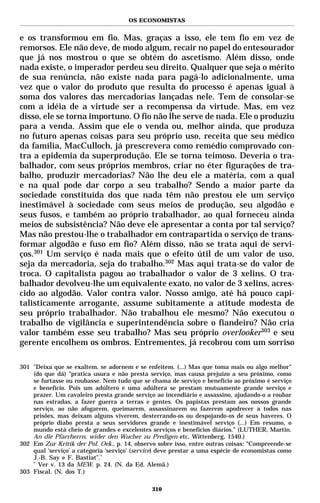 OS ECONOMISTAS


e os transformou em fio. Mas, graças a isso, ele tem fio em vez de
remorsos. Ele não deve, de modo algum, recair no papel do entesourador
que já nos mostrou o que se obtém do ascetismo. Além disso, onde
nada existe, o imperador perdeu seu direito. Qualquer que seja o mérito
de sua renúncia, não existe nada para pagá-lo adicionalmente, uma
vez que o valor do produto que resulta do processo é apenas igual à
soma dos valores das mercadorias lançadas nele. Tem de consolar-se
com a idéia de a virtude ser a recompensa da virtude. Mas, em vez
disso, ele se torna importuno. O fio não lhe serve de nada. Ele o produziu
para a venda. Assim que ele o venda ou, melhor ainda, que produza
no futuro apenas coisas para seu próprio uso, receita que seu médico
da família, MacCulloch, já prescrevera como remédio comprovado con-
tra a epidemia da superprodução. Ele se torna teimoso. Deveria o tra-
balhador, com seus próprios membros, criar no éter figurações de tra-
balho, produzir mercadorias? Não lhe deu ele a matéria, com a qual
e na qual pode dar corpo a seu trabalho? Sendo a maior parte da
sociedade constituída dos que nada têm não prestou ele um serviço
inestimável à sociedade com seus meios de produção, seu algodão e
seus fusos, e também ao próprio trabalhador, ao qual forneceu ainda
meios de subsistência? Não deve ele apresentar a conta por tal serviço?
Mas não prestou-lhe o trabalhador em contrapartida o serviço de trans-
formar algodão e fuso em fio? Além disso, não se trata aqui de servi-
ços.301 Um serviço é nada mais que o efeito útil de um valor de uso,
seja da mercadoria, seja do trabalho.302 Mas aqui trata-se do valor de
troca. O capitalista pagou ao trabalhador o valor de 3 xelins. O tra-
balhador devolveu-lhe um equivalente exato, no valor de 3 xelins, acres-
cido ao algodão. Valor contra valor. Nosso amigo, até há pouco capi-
talisticamente arrogante, assume subitamente a atitude modesta de
seu próprio trabalhador. Não trabalhou ele mesmo? Não executou o
trabalho de vigilância e superintendência sobre o fiandeiro? Não cria
valor também esse seu trabalho? Mas seu próprio overlooker303 e seu
gerente encolhem os ombros. Entrementes, já recobrou com um sorriso

301 "Deixa que se exaltem, se adornem e se enfeitem. (...) Mas que toma mais ou algo melhor"
    (do que dá) “pratica usura e não presta serviço, mas causa prejuízo a seu próximo, como
    se furtasse ou roubasse. Nem tudo que se chama de serviço e benefício ao próximo é serviço
    e benefício. Pois um adúltero e uma adúltera se prestam mutuamente grande serviço e
    prazer. Um cavaleiro presta grande serviço ao incendiário e assassino, ajudando-o a roubar
    nas estradas, a fazer guerra a terras e gentes. Os papistas prestam aos nossos grande
    serviço, ao não afogarem, queimarem, assassinarem ou fazerem apodrecer a todos nas
    prisões, mas deixam alguns viverem, desterrando-os ou despojando-os de seus haveres. O
    próprio diabo presta a seus servidores grande e inestimável serviço (...) Em resumo, o
    mundo está cheio de grandes e excelentes serviços e benefícios diários.” (LUTHER, Martin.
    An die Pfarrherrn, wider den Wucher zu Predigen etc. Wittenberg, 1540.)
302 Em Zur Kritik der Pol. Oek., p. 14, observo sobre isso, entre outras coisas: “Compreende-se
    qual ‘serviço’ a categoria ‘serviço’ (service) deve prestar a uma espécie de economistas como
    J.-B. Say e F. Bastiat”.*
    *
      Ver v. 13 da MEW. p. 24. (N. da Ed. Alemã.)
303 Fiscal. (N. dos T.)

                                               310
 