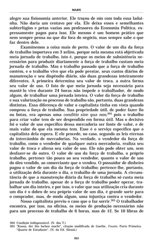 MARX


alegre sua fisionomia anterior. Ele troçou de nós com toda essa ladai-
nha. Não daria um centavo por ela. Ele deixa esses e semelhantes
subterfúgios e petas vazias aos professores da Economia Política, ex-
pressamente pagos para isso. Ele mesmo é um homem prático que
nem sempre pensa no que diz fora do negócio, mas sempre sabe o que
faz dentro dele.
      Examinemos a coisa mais de perto. O valor de um dia da força
de trabalho importava em 3 xelins, porque nela mesma está objetivada
meia jornada de trabalho, isto é, porque os meios de subsistência ne-
cessários para produzir diariamente a força de trabalho custam meia
jornada de trabalho. Mas o trabalho passado que a força de trabalho
contém, e o trabalho vivo que ela pode prestar, seus custos diários de
manutenção e seu dispêndio diário, são duas grandezas inteiramente
diferentes. A primeira determina seu valor de troca, a outra forma
seu valor de uso. O fato de que meia jornada seja necessária para
mantê-lo vivo durante 24 horas não impede o trabalhador, de modo
algum, de trabalhar uma jornada inteira. O valor da força de trabalho
e sua valorização no processo de trabalho são, portanto, duas grandezas
distintas. Essa diferença de valor o capitalista tinha em vista quando
comprou a força de trabalho. Sua propriedade útil, de poder fazer fio
ou botas, era apenas uma conditio sine qua non,304 pois o trabalho
para criar valor tem de ser despendido em forma útil. Mas o decisivo
foi o valor de uso específico dessa mercadoria ser fonte de valor, e de
mais valor do que ela mesma tem. Esse é o serviço específico que o
capitalista dela espera. E ele procede, no caso, segundo as leis eternas
do intercâmbio de mercadorias. Na verdade, o vendedor da força de
trabalho, como o vendedor de qualquer outra mercadoria, realiza seu
valor de troca e aliena seu valor de uso. Ele não pode obter um, sem
desfazer-se do outro. O valor de uso da força de trabalho, o próprio
trabalho, pertence tão pouco ao seu vendedor, quanto o valor de uso
do óleo vendido, ao comerciante que o vendeu. O possuidor de dinheiro
pagou o valor de um dia da força de trabalho; pertence-lhe, portanto,
a utilização dela durante o dia, o trabalho de uma jornada. A circuns-
tância de que a manutenção diária da força de trabalho só custa meia
jornada de trabalho, apesar de a força de trabalho poder operar, tra-
balhar um dia inteiro, e por isso, o valor que sua utilização cria durante
um dia é o dobro de seu próprio valor de um dia, é grande sorte para
o comprador, mas, de modo algum, uma injustiça contra o vendedor.
      Nosso capitalista previu o caso que o faz sorrir.305 O trabalhador
encontra, por isso, na oficina, os meios de produção necessários não
para um processo de trabalho de 6 horas, mas de 12. Se 10 libras de

304 Condição indispensável. (N. dos T.)
305 "Kasus, der ihn lachen macht", citação modificada de Goethe, Fausto. Parte Primeira.
    “Quarto de Estudante”. (N. da Ed. Alemã.)

                                          311
 
