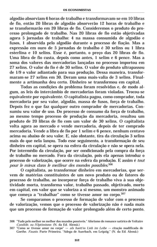 OS ECONOMISTAS


algodão absorviam 6 horas de trabalho e transformavam-se em 10 libras
de fio, então 20 libras de algodão absorverão 12 horas de trabalho e
se transformarão em 20 libras de fio. Consideremos o produto do pro-
cesso prolongado de trabalho. Nas 20 libras de fio estão objetivadas
agora 5 jornadas de trabalho: 4 na massa consumida de algodão e
fusos, 1 absorvida pelo algodão durante o processo de fiação. Mas a
expressão em ouro de 5 jornadas de trabalho é 30 xelins ou 1 libra
esterlina e 10 xelins. Esse é, portanto, o preço das 20 libras de fio.
Uma libra de fio custa, depois como antes, 1 xelim e 6 pence. Mas a
soma dos valores das mercadorias lançadas no processo importou em
27 xelins. O valor do fio é de 30 xelins. O valor do produto ultrapassou
de 1/9 o valor adiantado para sua produção. Dessa maneira, transfor-
maram-se 27 xelins em 30. Deram uma mais-valia de 3 xelins. Final-
mente a artimanha deu certo. Dinheiro se transformou em capital.
      Todas as condições do problema foram resolvidas e, de modo al-
gum, as leis do intercâmbio de mercadorias foram violadas. Trocou-se
equivalente por equivalente. O capitalista pagou, como comprador, toda
mercadoria por seu valor, algodão, massa de fusos, força de trabalho.
Depois fez o que faz qualquer outro comprador de mercadorias. Con-
sumiu seu valor de uso. Do processo de consumo da força de trabalho,
ao mesmo tempo processo de produção da mercadoria, resultou um
produto de 20 libras de fio com um valor de 30 xelins. O capitalista
volta agora ao mercado e vende mercadoria, depois de ter comprado
mercadoria. Vende a libra de fio por 1 xelim e 6 pence, nenhum centavo
acima ou abaixo de seu valor. E, não obstante, tira da circulação 3 xelins
mais do que nela lançou. Todo esse seguimento, a transformação de seu
dinheiro em capital, se opera na esfera da circulação e não se opera nela.
Por intermédio da circulação, por ser condicionado pela compra da força
de trabalho no mercado. Fora da circulação, pois ela apenas introduz o
processo de valorização, que ocorre na esfera da produção. E assim é tout
pour le mieux dans le meilleur des mondes possibles.306
      O capitalista, ao transformar dinheiro em mercadorias, que ser-
vem de matérias constituintes de um novo produto ou de fatores do
processo de trabalho, ao incorporar força de trabalho viva à sua obje-
tividade morta, transforma valor, trabalho passado, objetivado, morto
em capital, em valor que se valoriza a si mesmo, um monstro animado
que começa a “trabalhar” como se tivesse amor no corpo.307
      Se comparamos o processo de formação de valor com o processo
de valorização, vemos que o processo de valorização não é nada mais
que um processo de formação de valor prolongado além de certo ponto.

306 "Tudo pelo melhor no melhor dos mundos possíveis." Aforismo do romance satírico de Voltaire
    Candide, ou l’Optimisme. (N. da Ed. Alemã.)
307 "Como se tivesse amor no corpo" — als haett’es Lieb im Leibe — citação modificada de
    Goethe. Fausto. Parte Primeira. “Adega de Auerbach, em Leipzig.” (N. da Ed. Alemã.)

                                              312
 