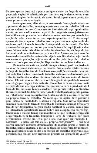 MARX


Se este apenas dura até o ponto em que o valor da força de trabalho
pago pelo capital é substituído por um novo equivalente, então é um
processo simples de formação de valor. Se ultrapassa esse ponto, tor-
na-se processo de valorização.
      Se comparamos, além disso, o processo de formação de valor com
o processo de trabalho, vemos que este consiste no trabalho útil que
produz valores de uso. O movimento é considerado aqui qualitativa-
mente, em seu modo e maneira particular, segundo seu objetivo e con-
teúdo. O mesmo processo de trabalho apresenta-se no processo de for-
mação de valor somente em seu aspecto quantitativo. Trata-se aqui
apenas do tempo que o trabalho precisa para sua operação ou da du-
ração na qual a força de trabalho é despendida de forma útil. Também
as mercadorias que entram no processo de trabalho aqui já não valem
como fatores materiais, determinados funcionalmente, da força de tra-
balho atuando orientadamente para um fim. Apenas contam com de-
terminadas quantidades de trabalho objetivado. O trabalho, seja contido
nos meios de produção, seja acrescido a eles pela força de trabalho,
somente conta por sua duração. Representa tantas horas, dias etc.
      Mas conta somente na medida em que o tempo gasto na produção
do valor de uso é socialmente necessário. Isso envolve vários fatores.
A força de trabalho tem de funcionar em condições normais. Se a má-
quina de fiar é o instrumento de trabalho socialmente dominante para
a fiação, então não se deve pôr uma roda de fiar nas mãos do traba-
lhador. Ele não deve receber, em vez de algodão de qualidade normal,
um refugo que rasga a todo instante. Em ambos os casos, ele precisaria
de mais do que o tempo socialmente necessário para a produção de 1
libra de fio, mas esse tempo excedente não geraria valor em dinheiro.
O caráter normal dos fatores materiais de trabalho não depende, porém,
do trabalhador, mas do capitalista. Outra condição é o caráter normal
da própria força de trabalho. No ramo que se aplica deve possuir o
grau médio de habilidade, destreza e rapidez. Mas nosso capitalista
comprou no mercado força de trabalho de qualidade normal. Essa força
tem de ser despendida no grau médio habitual de esforço, com o grau
de intensidade socialmente usual. Sobre isso o capitalista exerce vigi-
lância com o mesmo temor que manifesta de que nenhum tempo seja
desperdiçado, sem trabalho. Comprou a força de trabalho por prazo
determinado. Insiste em ter o que é seu. Não quer ser roubado. Fi-
nalmente — e para isso tem ele seu próprio code pénal308 — não deve
ocorrer nenhum consumo desnecessário de matéria-prima e meios de
trabalho, porque material e meios de trabalho desperdiçados represen-
tam quantidades despendidas em excesso de trabalho objetivado, que,
portanto, não contam nem entram no produto da formação de valor.309

308 Código penal. (N. dos T.)
309 Essa é uma das circunstâncias que encarecem a produção baseada na escravidão. O tra-

                                          313
 