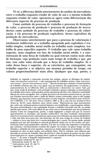 OS ECONOMISTAS


      Vê-se: a diferença obtida anteriormente da análise da mercadoria,
entre o trabalho enquanto criador de valor de uso e o mesmo trabalho
enquanto criador de valor, apresenta-se agora como diferenciação dos
diferentes aspectos do processo de produção.
      Como unidade do processo de trabalho e processo de formação
de valor, o processo de produção é processo de produção de merca-
dorias; como unidade do processo de trabalho e processo de valori-
zação, é ele processo de produção capitalista, forma capitalista da
produção de mercadorias.
      Observamos anteriormente que para o processo de valorização é
totalmente indiferente se o trabalho apropriado pelo capitalista é tra-
balho simples, trabalho social médio ou trabalho mais complexo, tra-
balho de peso específico superior. O trabalho que vale como trabalho
superior, mais complexo em face do trabalho social médio, é a exte-
riorização de uma força de trabalho na qual entram custos mais altos
de formação, cuja produção custa mais tempo de trabalho e que, por
isso, tem valor mais elevado que a força de trabalho simples. Se o
valor dessa força é superior, ela se exterioriza, por conseguinte, em
trabalho superior e se objetiva nos mesmos períodos de tempo, em
valores proporcionalmente mais altos. Qualquer que seja, porém, a

   balhador aí, segundo a expressão acertada dos antigos, apenas se distingue do animal,
   como instrumentum semivocale, * e dos instrumentos de trabalhos mortos, como instrumen-
   tum mutum, ** por ser instrumentum vocale. *** Mas ele mesmo faz o animal e os instrumentos
   de trabalho sentirem que não é seu igual, mas um homem. Ele proporciona a si mesmo a
   autoconsciência de ser diferente deles ao maltratá-los e destruí-los con amore. Vale, por
   isso, nesse modo de produção, como princípio econômico, apenas empregar os instrumentos
   de trabalho mais toscos, mais pesados, porém exatamente devido à sua canhestra rusticidade
   difíceis de serem estragados. Até a eclosão da Guerra de Secessão encontravam-se, por isso,
   nos Estados escravocratas sobre o golfo do México arados construídos como os dos antigos
   chineses, que fuçavam a terra como um porco ou uma toupeira, sem fendê-la nem revirá-la.
   Ver CAIRNES, J. E. The Slave Power. Londres, 1862. p. 46 et seqs. Em seu Seaboard Slave
   States [p. 46-47], conta Olmsted, entre outras coisas: “Mostraram-me aqui instrumentos
   que, entre nós, nenhuma pessoa razoável imporia a seu trabalhador, a quem pagasse salário.
   Seu peso extraordinário e sua rusticidade tornam o trabalho executado com ele, na minha
   opinião pelo menos, 10% mais difícil do que seria com os instrumentos que nós geralmente
   usamos. Como me asseguraram, porém, o modo negligente e inepto com que os escravos
   aparentemente os manejam, não permite confiar-lhes, com bom resultado, instrumentos
   mais leves ou menos toscos; instrumentos como os que nós confiamos aos nosso trabalhadores
   e aliás com bom lucro para nós, não durariam um dia num campo de cereais da Virgínia
   — embora a terra seja mais leve e menos pedregosa que a nossa. Do mesmo modo, quando
   perguntei por que nas fazendas se usavam geralmente mulas em vez de cavalos, me apre-
   sentaram como razão primordial e decisiva a de que os cavalos não suportam o tratamento
   que contínua e inevitavelmente recebem dos negros. Os cavalos, em pouco tempo, são inu-
   tilizados e aleijados de tanto apanhar, enquanto as mulas agüentam as bordoadas e a falta
   ocasional de uma ou duas rações, sem prejuízo físico. Não se resfriam, nem adoecem por
   descuido ou excesso de trabalho. Mas não preciso ir além da janela do quarto em que estou
   escrevendo para ver, quase a qualquer hora, o gado ser tratado de modo que levaria qualquer
   farmer **** do norte a despedir imediatamente o vaqueiro”.
   *
      Instrumento semivocal (N. dos T.)
   **
       Instrumento mudo. (N. dos T.)
   ***
        Instrumento vocal. (N. dos T.)
   ****
         Agricultor. (N. dos T.)

                                            314
 