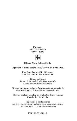 Fundador
                  VICTOR CIVITA
                   (1907 - 1990)




            Editora Nova Cultural Ltda.

Copyright © desta edição 1996, Círculo do Livro Ltda.

          Rua Paes Leme, 524 - 10º andar
          CEP 05424-010 - São Paulo - SP

                  Títulos originais:
        Value, Price and Profit; Das Kapital -
           Kritik der Politischen konomie.

Direitos exclusivos sobre a Apresentação de autoria de
    Winston Fritsch, Editora Nova Cultural Ltda.

 Direitos exclusivos sobre as traduções deste volume:
                Círculo do Livro Ltda.

              Impressão e acabamento:
DONNELLEY COCHRANE GRÁFICA E EDITORA BRASIL LTDA.
      DIVISÃO CÍRCULO - FONE: (55 11) 4191-4633



                 ISBN 85-351-0831-9
 