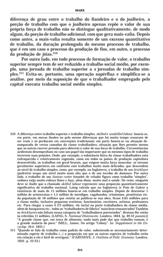MARX


diferença de grau entre o trabalho do fiandeiro e o do joalheiro, a
porção de trabalho com que o joalheiro apenas repõe o valor de sua
própria força de trabalho não se distingue qualitativamente, de modo
algum, da porção de trabalho adicional, com que gera mais-valia. Depois
como antes, a mais-valia resulta somente de um excesso quantitativo
de trabalho, da duração prolongada do mesmo processo de trabalho,
que é em um caso o processo da produção de fios, em outro, o processo
da produção de jóias.310
       Por outro lado, em todo processo de formação de valor, o trabalho
superior sempre tem de ser reduzido a trabalho social médio, por exem-
plo, uma jornada de trabalho superior a x jornadas de trabalho sim-
ples.311 Evita-se, portanto, uma operação supérflua e simplifica-se a
análise, por meio da suposição de que o trabalhador empregado pelo
capital executa trabalho social médio simples.




310 A diferença entre trabalho superior e trabalho simples, skilled e unskilled labour, baseia-se,
    em parte, em meras ilusões ou pelo menos diferenças que há muito tempo cessaram de
    ser reais e só perduram em convenções tradicionais; em parte baseia-se na situação de-
    samparada de certas camadas da classe trabalhadora, situação que lhes permite menos
    que as outras exercer pressão para obterem o valor de sua força de trabalho. Circunstâncias
    acidentais desempenham no caso um papel tão importante que os mesmos tipos de trabalho
    invertem suas posições. Onde, por exemplo, a substância física da classe trabalhadora está
    enfraquecida e relativamente esgotada, como em todos os países de produção capitalista
    desenvolvida, os trabalhos em geral brutais, que exigem muita força muscular, se tornam
    geralmente superiores em confronto com trabalhos muito mais delicados, que descendem
    ao nível de trabalho simples, como, por exemplo, na Inglaterra, o trabalho de um bricklayer
    (pedreiro) ocupa um nível muito mais alto que o de um tecedor de damasco. Por outro
    lado, o trabalho de um fustian cutter (tosador de veludo) figura como trabalho “simples”,
    embora exija muito esforço físico e faça, além disso, muito mal à saúde. De resto, ninguém
    deve se iludir que o chamado skilled labour represente uma proporção quantitativamente
    significativa do trabalho nacional. Laing calcula que na Inglaterra (e País de Gales) a
    existência de mais de 11 milhões baseia-se em trabalho simples. Depois de descontar 1
    milhão de aristocratas e 1,5 milhão de mendigos, vagabundos, criminosos, prostitutas etc.
    da população de 18 milhões que existia ao publicar-se sua obra, ficam 4,65 milhões para
    a classe média, inclusive pequenos rentistas, funcionários, escritores, artistas, professores
    etc. Para chegar a esses 4 2/3 milhões, ele inclui na parte trabalhadora da classe média,
    além de banqueiros etc., todos os “trabalhadores de fábrica” mais bem remunerados! Também
    os bricklayers não faltam nessa categoria de “trabalhadores potenciados”. Restam-lhe então
    os referidos 11 milhões. (LAING, S. National Distress etc. Londres, 1844. [p. 49-52 passim.])
    “A grande classe que, em troca de alimento, nada mais pode dar que trabalho comum, é
    a grande maioria do povo.” (MILL, James. No artigo “Colony”. In: Supplement to the En-
    cyclop. Brit. 1831.)
311 "Quando se fala de trabalho como padrão do valor, subentende-se necessariamente deter-
    minada espécie de trabalho (...) a proporção em que as outras espécies de trabalho estão
    em relação a ela é fácil de averiguar." (CAZENOVE, J. Outlines of Polit. Economy. Londres,
    1832. p. 22-23.)

                                               315
 