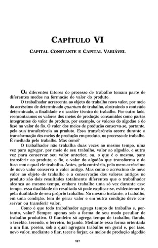 CAPÍTULO VI
          CAPITAL CONSTANTE E CAPITAL VARIÁVEL




      Os diferentes fatores do processo de trabalho tomam parte de
diferentes modos na formação do valor do produto.
      O trabalhador acrescenta ao objeto do trabalho novo valor, por meio
do acréscimo de determinado quantum de trabalho, abstraindo o conteúdo
determinado, a finalidade e o caráter técnico do trabalho. Por outro lado,
reencontramos os valores dos meios de produção consumidos como partes
integrantes do valor do produto, por exemplo, os valores do algodão e do
fuso no valor do fio. O valor dos meios de produção conserva-se, portanto,
pela sua transferência ao produto. Essa transferência ocorre durante a
transformação dos meios de produção em produto, no processo de trabalho.
É mediada pelo trabalho. Mas como?
      O trabalhador não trabalha duas vezes ao mesmo tempo, uma
vez para agregar, por meio de seu trabalho, valor ao algodão, e outra
vez para conservar seu valor anterior, ou, o que é o mesmo, para
transferir ao produto, o fio, o valor do algodão que transforma e do
fuso com o qual ele trabalha. Antes, pelo contrário, pelo mero acréscimo
de novo valor conserva o valor antigo. Mas como o acréscimo de novo
valor ao objeto de trabalho e a conservação dos valores antigos no
produto são dois resultados totalmente diferentes que o trabalhador
alcança ao mesmo tempo, embora trabalhe uma só vez durante esse
tempo, essa dualidade do resultado só pode explicar-se, evidentemente,
pela dualidade de seu próprio trabalho. No mesmo instante, o trabalho,
em uma condição, tem de gerar valor e em outra condição deve con-
servar ou transferir valor.
      Como é que todo trabalhador agrega tempo de trabalho e, por-
tanto, valor? Sempre apenas sob a forma de seu modo peculiar de
trabalho produtivo. O fiandeiro só agrega tempo de trabalho, fiando,
o tecelão, tecendo, o ferreiro, forjando. Mediante essa forma orientada
a um fim, porém, sob a qual agregam trabalho em geral e, por isso,
novo valor, mediante o fiar, tecer e forjar, os meios de produção algodão

                                   317
 