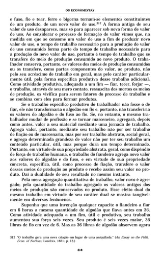 OS ECONOMISTAS


e fuso, fio e tear, ferro e bigorna tornam-se elementos constituintes
de um produto, de um novo valor de uso.312 A forma antiga de seu
valor de uso desaparece, mas só para aparecer sob nova forma de valor
de uso. Ao considerar o processo de formação de valor vimos que, na
medida em que se consome um valor de uso a fim de produzir novo
valor de uso, o tempo de trabalho necessário para a produção do valor
de uso consumido forma parte do tempo de trabalho necessário para
a produção do novo valor de uso, portanto é tempo de trabalho que se
transfere do meio de produção consumido ao novo produto. O traba-
lhador conserva, portanto, os valores dos meios de produção consumidos
ou os transfere, como partes componentes do valor, ao produto, não
pelo seu acréscimo de trabalho em geral, mas pelo caráter particular-
mente útil, pela forma específica produtiva desse trabalho adicional.
Como atividade produtiva, adequada a um fim — fiar, tecer, forjar —,
o trabalho, através de seu mero contato, ressuscita dos mortos os meios
de produção, os vivifica para serem fatores do processo de trabalho e
se combina com eles para formar produtos.
       Se o trabalho específico produtivo do trabalhador não fosse o de
fiar, ele não transformaria o algodão em fio e, portanto, não transferiria
os valores do algodão e do fuso ao fio. Se, no entanto, o mesmo tra-
balhador mudar de profissão e se tornar marceneiro, agregará, depois
como antes, valor a seu material mediante uma jornada de trabalho.
Agrega valor, portanto, mediante seu trabalho não por ser trabalho
de fiação ou de marcenaria, mas por ser trabalho abstrato, social geral,
e agrega determinada grandeza de valor não por ter seu trabalho um
conteúdo particular, útil, mas porque dura um tempo determinado.
Portanto, em virtude de sua propriedade abstrata, geral, como dispêndio
de força de trabalho humana, o trabalho do fiandeiro agrega novo valor
aos valores do algodão e do fuso, e em virtude de sua propriedade
concreta, específica, útil, como processo de fiação, transfere o valor
desses meios de produção ao produto e recebe assim seu valor no pro-
duto. Daí a dualidade do seu resultado no mesmo instante.
       Pela mera agregação quantitativa de trabalho, valor novo é agre-
gado; pela quantidade do trabalho agregado os valores antigos dos
meios de produção são conservados no produto. Esse efeito dual do
mesmo trabalho em virtude de seu caráter dual se mostra tangivel-
mente em diversos fenômenos.
       Suponha que uma invenção qualquer capacite o fiandeiro a fiar
em 6 horas a mesma quantidade de algodão que fiava antes em 36.
Como atividade adequada a um fim, útil e produtiva, seu trabalho
aumentou sua força seis vezes. Seu produto é seis vezes maior, 36
libras de fio em vez de 6. Mas as 36 libras de algodão absorvem agora

312 "O trabalho gera uma nova criação em lugar de uma aniquilada." (An Essay on the Polit.
    Econ. of Nations. Londres, 1821. p. 13.)

                                           318
 