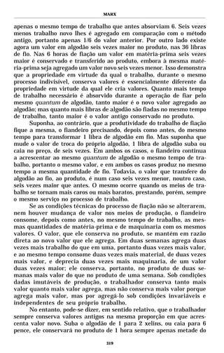 MARX


apenas o mesmo tempo de trabalho que antes absorviam 6. Seis vezes
menos trabalho novo lhes é agregado em comparação com o método
antigo, portanto apenas 1/6 do valor anterior. Por outro lado existe
agora um valor em algodão seis vezes maior no produto, nas 36 libras
de fio. Nas 6 horas de fiação um valor em matéria-prima seis vezes
maior é conservado e transferido ao produto, embora à mesma maté-
ria-prima seja agregado um valor novo seis vezes menor. Isso demonstra
que a propriedade em virtude da qual o trabalho, durante o mesmo
processo indivisível, conserva valores é essencialmente diferente da
propriedade em virtude da qual ele cria valores. Quanto mais tempo
de trabalho necessário é absorvido durante a operação de fiar pelo
mesmo quantum de algodão, tanto maior é o novo valor agregado ao
algodão; mas quanto mais libras de algodão são fiadas no mesmo tempo
de trabalho, tanto maior é o valor antigo conservado no produto.
      Suponha, ao contrário, que a produtividade do trabalho de fiação
fique a mesma, o fiandeiro precisando, depois como antes, do mesmo
tempo para transformar 1 libra de algodão em fio. Mas suponha que
mude o valor de troca do próprio algodão, 1 libra de algodão suba ou
caia no preço, de seis vezes. Em ambos os casos, o fiandeiro continua
a acrescentar ao mesmo quantum de algodão o mesmo tempo de tra-
balho, portanto o mesmo valor, e em ambos os casos produz no mesmo
tempo a mesma quantidade de fio. Todavia, o valor que transfere do
algodão ao fio, ao produto, é num caso seis vezes menor, noutro caso,
seis vezes maior que antes. O mesmo ocorre quando os meios de tra-
balho se tornam mais caros ou mais baratos, prestando, porém, sempre
o mesmo serviço no processo de trabalho.
      Se as condições técnicas do processo de fiação não se alterarem,
nem houver mudança de valor nos meios de produção, o fiandeiro
consome, depois como antes, no mesmo tempo de trabalho, as mes-
mas quantidades de matéria-prima e de maquinaria com os mesmos
valores. O valor, que ele conserva no produto, se mantém em razão
direta ao novo valor que ele agrega. Em duas semanas agrega duas
vezes mais trabalho do que em uma, portanto duas vezes mais valor,
e ao mesmo tempo consome duas vezes mais material, de duas vezes
mais valor, e deprecia duas vezes mais maquinaria, de um valor
duas vezes maior; ele conserva, portanto, no produto de duas se-
manas mais valor do que no produto de uma semana. Sob condições
dadas imutáveis de produção, o trabalhador conserva tanto mais
valor quanto mais valor agrega, mas não conserva mais valor porque
agrega mais valor, mas por agregá-lo sob condições invariáveis e
independentes de seu próprio trabalho.
      No entanto, pode-se dizer, em sentido relativo, que o trabalhador
sempre conserva valores antigos na mesma proporção em que acres-
centa valor novo. Suba o algodão de 1 para 2 xelins, ou caia para 6
pence, ele conservará no produto de 1 hora sempre apenas metade do

                                  319
 