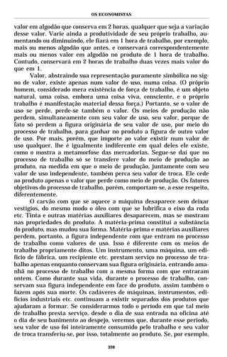 OS ECONOMISTAS


valor em algodão que conserva em 2 horas, qualquer que seja a variação
desse valor. Varie ainda a produtividade de seu próprio trabalho, au-
mentando ou diminuindo, ele fiará em 1 hora de trabalho, por exemplo,
mais ou menos algodão que antes, e conservará correspondentemente
mais ou menos valor em algodão no produto de 1 hora de trabalho.
Contudo, conservará em 2 horas de trabalho duas vezes mais valor do
que em 1.
       Valor, abstraindo sua representação puramente simbólica no sig-
no de valor, existe apenas num valor de uso, numa coisa. (O próprio
homem, considerado mera existência de força de trabalho, é um objeto
natural, uma coisa, embora uma coisa viva, consciente, e o próprio
trabalho é manifestação material dessa força.) Portanto, se o valor de
uso se perde, perde-se também o valor. Os meios de produção não
perdem, simultaneamente com seu valor de uso, seu valor, porque de
fato só perdem a figura originária de seu valor de uso, por meio do
processo de trabalho, para ganhar no produto a figura de outro valor
de uso. Por mais, porém, que importe ao valor existir num valor de
uso qualquer, lhe é igualmente indiferente em qual deles ele existe,
como o mostra a metamorfose das mercadorias. Segue-se daí que no
processo de trabalho só se transfere valor do meio de produção ao
produto, na medida em que o meio de produção, juntamente com seu
valor de uso independente, também perca seu valor de troca. Ele cede
ao produto apenas o valor que perde como meio de produção. Os fatores
objetivos do processo de trabalho, porém, comportam-se, a esse respeito,
diferentemente.
       O carvão com que se aquece a máquina desaparece sem deixar
vestígios, do mesmo modo o óleo com que se lubrifica o eixo da roda
etc. Tinta e outras matérias auxiliares desaparecem, mas se mostram
nas propriedades do produto. A matéria-prima constitui a substância
do produto, mas mudou sua forma. Matéria-prima e matérias auxiliares
perdem, portanto, a figura independente com que entram no processo
de trabalho como valores de uso. Isso é diferente com os meios de
trabalho propriamente ditos. Um instrumento, uma máquina, um edi-
fício de fábrica, um recipiente etc. prestam serviço no processo de tra-
balho apenas enquanto conservam sua figura originária, entrando ama-
nhã no processo de trabalho com a mesma forma com que entraram
ontem. Como durante sua vida, durante o processo de trabalho, con-
servam sua figura independente em face do produto, assim também o
fazem após sua morte. Os cadáveres de máquinas, instrumentos, edi-
fícios industriais etc. continuam a existir separados dos produtos que
ajudaram a formar. Se considerarmos todo o período em que tal meio
de trabalho presta serviço, desde o dia de sua entrada na oficina até
o dia de seu banimento ao despejo, veremos que, durante esse período,
seu valor de uso foi inteiramente consumido pelo trabalho e seu valor
de troca transferiu-se, por isso, totalmente ao produto. Se, por exemplo,

                                   320
 