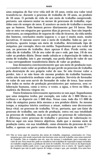 MARX


uma máquina de fiar teve vida útil de 10 anos, então seu valor total
transferiu-se, durante o processo de trabalho de 10 anos, ao produto
de 10 anos. O período de vida de um meio de trabalho compreende,
portanto, um número maior ou menor de processos de trabalho, repe-
tidos com ele sempre de novo. E acontece ao meio de trabalho o mesmo
que ao homem. Todo homem perece diariamente por 24 horas. Mas
não se nota em ninguém por quantos dias já pereceu. Isso não impede,
entretanto, as companhias de seguros de vida de tirarem, da vida média
dos homens, conclusões muito seguras e, o que é muito mais, muito
lucrativas. O mesmo ocorre com o meio de trabalho. Sabe-se, por ex-
periência, quanto tempo um meio de trabalho, determinado tipo de
máquina, por exemplo, dura em média. Suponhamos que seu valor de
uso, no processo de trabalho, dure apenas 6 dias. Perde então, em
cada dia de trabalho, 1/6 de seu valor de uso e cede, por isso, 1/6 de seu
valor ao produto diário. Desse modo calcula-se a depreciação de todos os
meios de trabalho, isto é, por exemplo, sua perda diária de valor de uso
e sua correspondente transferência diária de valor ao produto.
       Isso demonstra convincentemente que um meio de produção nun-
ca transfere mais valor ao produto do que perde no processo de trabalho
pela destruição de seu próprio valor de uso. Se não tivesse valor a
perder, isto é se não fosse ele mesmo produto do trabalho humano,
então não transferiria nenhum valor ao produto. Serviria de formador
de valor de uso sem servir de formador de valor de troca. Isso ocorre
com todos os meios de produção preexistentes por natureza, sem co-
laboração humana, como a terra, o vento, a água, o ferro no filão, a
madeira da floresta virgem etc.
       Outro fenômeno interessante apresenta-se-nos aqui. Suponhamos
que uma máquina tenha, por exemplo, um valor de 1 000 libras es-
terlinas e se deprecie em 1 000 dias. Nesse caso, todo dia 1/1 000 do
valor da máquina passa dela mesma a seu produto diário. Ao mesmo
tempo, a máquina inteira continua a atuar, embora com decrescente
força vital, no processo de trabalho. Vê-se, portanto, que um fator do
processo de trabalho, um meio de produção, entra em sua totalidade
no processo de trabalho, mas só em parte no processo de valorização.
A diferença entre processo de trabalho e processo de valorização re-
flete-se aqui em seus fatores objetivos, dado que o mesmo meio de
produção conta, em sua totalidade, como elemento do processo de tra-
balho, e apenas em parte como elemento da formação de valor.313

313 Não se trata aqui de consertos dos meios de trabalho, máquinas, construções etc. Uma
    máquina que está sendo consertada não funciona como meio de trabalho, mas como material
    de trabalho. Não se trabalha com ela, mas ela mesma é trabalhada, para remendar seu
    valor de uso. Para nosso fim, pode-se considerar tais trabalhos de reparação sempre incluídos
    no trabalho exigido para a produção do meio de trabalho. No texto trata-se da depreciação
    que nenhum médico pode curar e que progressivamente leva à morte, de “aquela espécie
    de desgaste que não se pode reparar de tempo a tempo e que, por exemplo, leva uma faca

                                               321
 