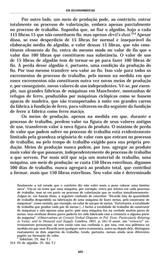OS ECONOMISTAS


       Por outro lado, um meio de produção pode, ao contrário, entrar
totalmente no processo de valorização, embora apenas parcialmente
no processo de trabalho. Suponha que, ao fiar o algodão, haja a cada
115 libras 15 que não constituem fio, mas apenas devil’s dust.314 Apesar
disso, se esse desperdício de 15 libras for normal e inseparável da
elaboração média do algodão, o valor dessas 15 libras, que não cons-
tituem elemento do fio, entra do mesmo modo no valor do fio que o
valor das 100 libras que constituem sua substância. O valor de uso
de 15 libras de algodão tem de tornar-se pó para fazer 100 libras de
fio. A perda desse algodão é, portanto, uma condição da produção do
fio. Por isso mesmo transfere seu valor ao fio. Isso vale para todos os
excrementos do processo de trabalho, pelo menos na medida em que
esses excrementos não constituem outra vez novos meios de produção
e, por conseguinte, novos valores de uso independentes. Vê-se, por exem-
plo, nas grandes fábricas de máquinas em Manchester, montanhas de
refugos de ferro, produzidos por máquinas ciclópicas como se fossem
aparas de madeira, que são transportados à noite em grandes carros
da fábrica à fundição de ferro, para voltarem no dia seguinte da fundição
de ferro à fábrica como ferro maciço.
       Os meios de produção, apenas na medida em que, durante o
processo de trabalho, perdem valor na figura de seus valores antigos
de uso, transferem valor à nova figura do produto. O máximo de perda
de valor que podem sofrer no processo de trabalho está evidentemente
limitado pela grandeza originária de valor com que entram no processo
de trabalho, ou pelo tempo de trabalho exigido para sua própria pro-
dução. Meios de produção nunca podem, por isso, agregar ao produto
mais valor do que possuem, independentemente do processo de trabalho
a que servem. Por mais útil que seja um material de trabalho, uma
máquina, um meio de produção: se custa 150 libras esterlinas, digamos
500 dias de trabalho, nunca agregará ao produto total, que contribui
a formar, mais que 150 libras esterlinas. Seu valor não é determinado

    finalmente a tal estado que o cuteleiro diz não valer mais a pena colocar uma lâmina
    nova”. Viu-se no texto que uma máquina, por exemplo, entra por inteiro em cada processo
    de trabalho, mas só em parte no processo de valorização que se realiza simultaneamente.
    Julgue-se, em função disso, a seguinte confusão de conceitos: “Ricardo fala da quantidade
    de trabalho despendida na fabricação de uma máquina de fazer meias, pelo construtor de
    máquinas”, como contida, por exemplo, no valor de um par de meias. “Entretanto, a totalidade
    de trabalho que produz cada par de meias (...) inclui a totalidade do trabalho do construtor
    de máquinas e não apenas uma parte; pois uma máquina faz na verdade muitos pares de
    meias, mas nenhum desses pares poderia ter sido fabricado com a renúncia a alguma parte
    da máquina”. (Observations on Certain Verbal Disputes in Pol. Econ. Particularly Relating
    to Value, and to Demand and Supply. Londres, 1821. p. 54.) O autor, um “wiseacre”* ex-
    tremamente presunçoso, só tem razão com sua confusão e, por isso, com sua polêmica na
    medida em que nem Ricardo nem qualquer outro economista, antes ou depois dele, distinguiu
    exatamente os dois aspectos do trabalho, tendo, portanto, menos ainda seus diferentes
    papéis na formação do valor.
    *
      Sabichão. (N. dos T.)
314 Pó de algodão. (N. dos T.)

                                              322
 